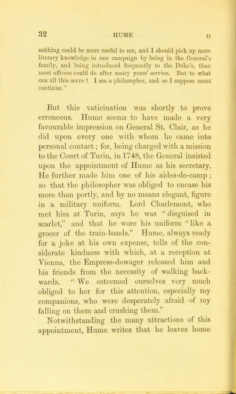 II nothing conld be more useful to me, and I should pick up more literary knowledge in one campaign by being in the General’s family, and being introduced frequently to the Duke’s, than most officers could do after many years’ service. Rut to what can all this serve ? I am a philosopher, and so I suppose must continue.” But this vaticination was shortly to prove erroneous. Hume seems to have made a very favourable impression on General St. Clair, as he did upon every one with whom he came into personal contact; for, being charged with a mission to the Court of Turin, in 1748, the General insisted upon the appointment of Hume as his secretary. He further made him one of his aides-de-camp; so that the philosopher was obliged to encase his more than portly, and by no means elegant, figure in a military uniform. Lord Charlemont, who met him at Turin, says he was “ disguised in scarlet,” and that he wore his uniform “like a grocer of the train-bands.” Hume, alwa}fs ready for a joke at his own expense, tells of the con- siderate kindness with which, at a reception at Vienna, the Empress-dowager released him and his friends from the necessity of walking back- wards. “We esteemed ourselves very much obliged to her for this attention, especially my companions, who were desperately afraid of my falling on them and crushing them.” Notwithstanding the many attractions of this appointment, Hume writes that he leaves home