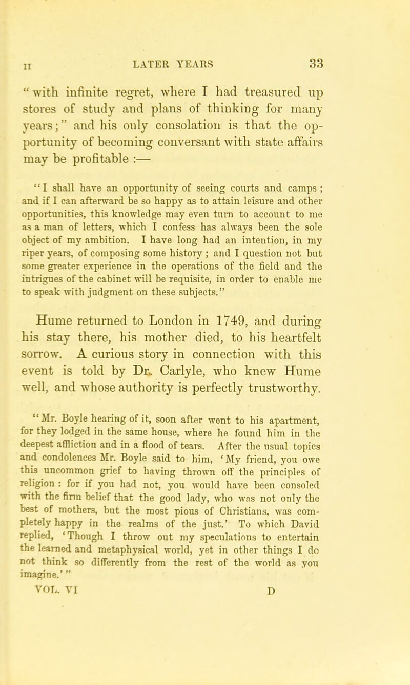 “ with infinite regret, where I had treasured up stores of study and plans of thinking for many years; ” and his only consolation is that the op- portunity of becoming conversant with state affairs may be profitable :— “ I shall have an opportunity of seeing courts and camps ; and if I can afterward be so happy as to attain leisure and other opportunities, this knowledge may even turn to account to me as a man of letters, which I confess has always been the sole object of my ambition. I have long had an intention, in my riper years, of composing some history ; and I question not but some greater experience in the operations of the field and the intrigues of the cabinet will be requisite, in order to enable me to speak with judgment on these subjects.” Hume returned to London in 1749, and during his stay there, his mother died, to his heartfelt sorrow. A curious story in connection with this event is told by Dr„ Carlyle, who knew Hume w^ell, and whose authority is perfectly trustworthy. “ Mr. Boyle hearing of it, soon after went to his apartment, for they lodged in the same house, where he found him in the deepest affliction and in a flood of tears. After the usual topics and condolences Mr. Boyle said to him, ‘ My friend, you owe this uncommon gnef to having thrown off the principles of religion : for if you had not, you would have been consoled with the firm belief that the good lady, who was not only the best of mothers, but the most pious of Christians, was com- pletely happy in the realms of the just.’ To which David replied, ‘Though I throw out my speculations to entertain the learned and metaphysical world, yet in other things I do not think .so differently from the rest of the world as you imagine.’ ” VOL. VI D