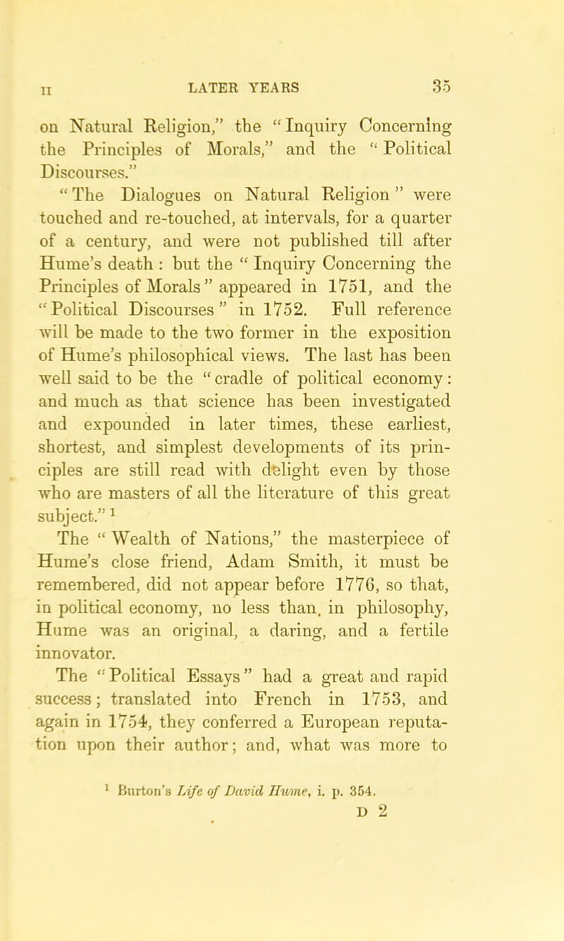 on Natural Religion,” the “Inquiry Concerning the Principles of Morals,” and the “ Political Discourses.” “ The Dialogues on Natural Religion ” were touched and re-touched, at intervals, for a quarter of a century, and were not published till after Hume’s death : but the “ Inquiry Concerning the Principles of Morals ” appeared in 1751, and the “Political Discourses” in 1752. Full reference will be made to the two former in the exposition of Hume’s philosophical views. The last has been well said to be the “ cradle of political economy: and much as that science has been investigated and expounded in later times, these earliest, shortest, and simplest developments of its prin- ciples are still read with delight even by those Avho are masters of all the literature of this great subject.” ^ The “ Wealth of Nations,” the masterpiece of Hume’s close friend, Adam Smith, it must be remembered, did not appear before 1776, so that, in political economy, no less than, in philosophy, Hume was an original, a daring, and a fertile innovator. The “ Political Essays ” had a great and rapid success; translated into French in 1753, and again in 1754, they conferred a European l eputa- tion upon their author; and, what was more to * Burton’s TAfe of David Jhime, i. p. 354. D 2