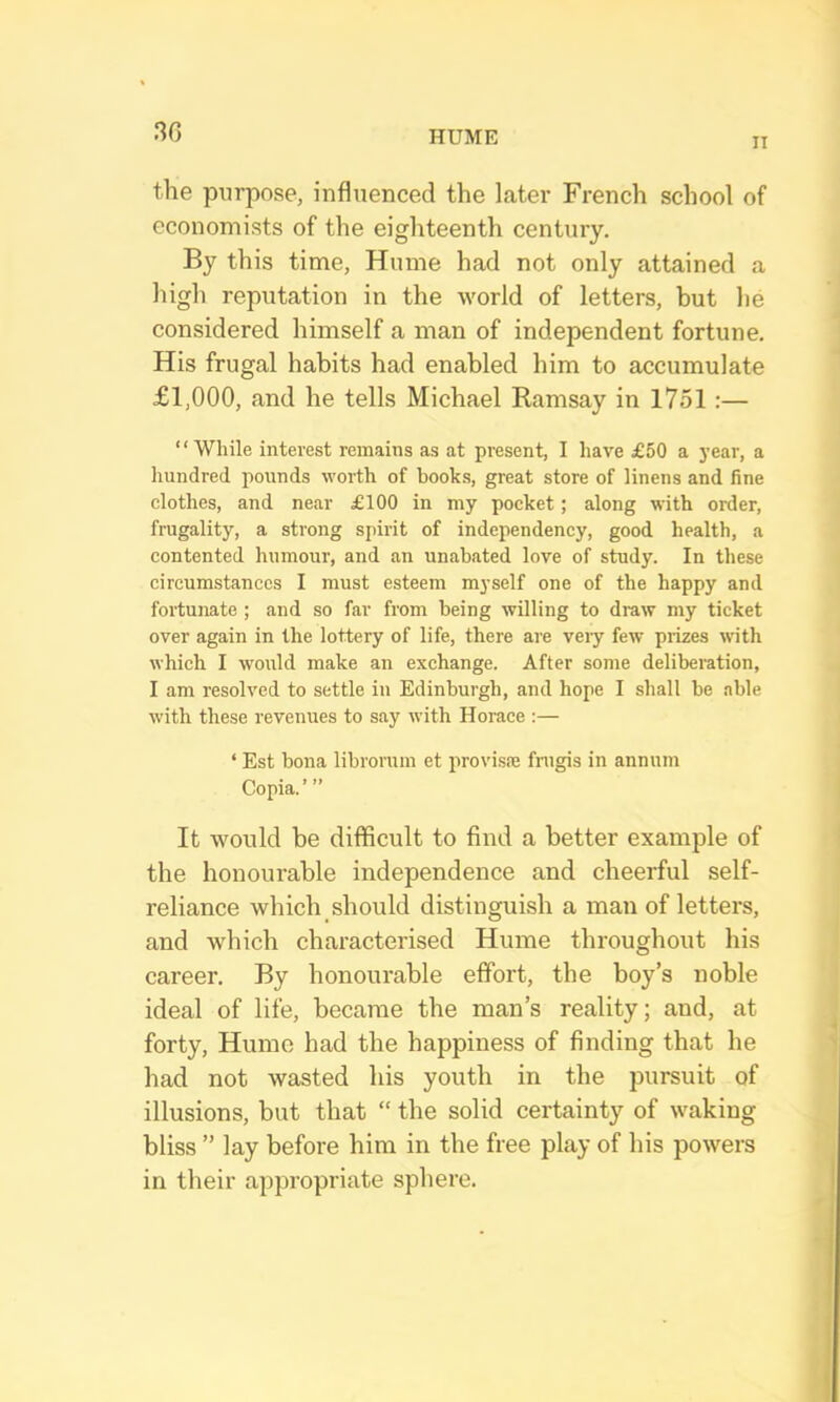 30 II the purpose, influenced the later French school of economists of the eighteenth century. By this time, Hume had not only attained a high reputation in the world of letters, but he considered himself a man of independent fortune. His frugal habits had enabled him to accumulate £1,000, and he tells Michael Ramsay in 1751:— ‘ ‘ While interest remains as at present, I have £50 a year, a hundred pounds worth of books, great store of linens and fine clothes, and near £100 in my pocket; along with order, frugality, a strong spirit of independency, good health, a contented humour, and an unabated love of study. In these circumstances I must esteem myself one of the happy and fortunate ; and so far from being willing to draw my ticket over again in the lottery of life, there are veiy few prizes with which I would make an exchange. After some deliberation, I am resolved to settle in Edinburgh, and hope I shall be able with these revenues to say with Horace :— ‘ Est bona librorum et provisae fnrgis in annum Copia.’ ” It would be difficult to find a better example of the honourable independence and cheerful self- reliance which should distinguish a man of letters, and which characterised Hume throughout his career. By honourable effort, the hoy’s noble ideal of life, became the man’s reality; and, at forty, Hume had the happiness of finding that he had not wasted his youth in the pursuit of illusions, but that “ the solid certainty of waking bliss ” lay before him in the free play of his powers in their appropriate sphere.