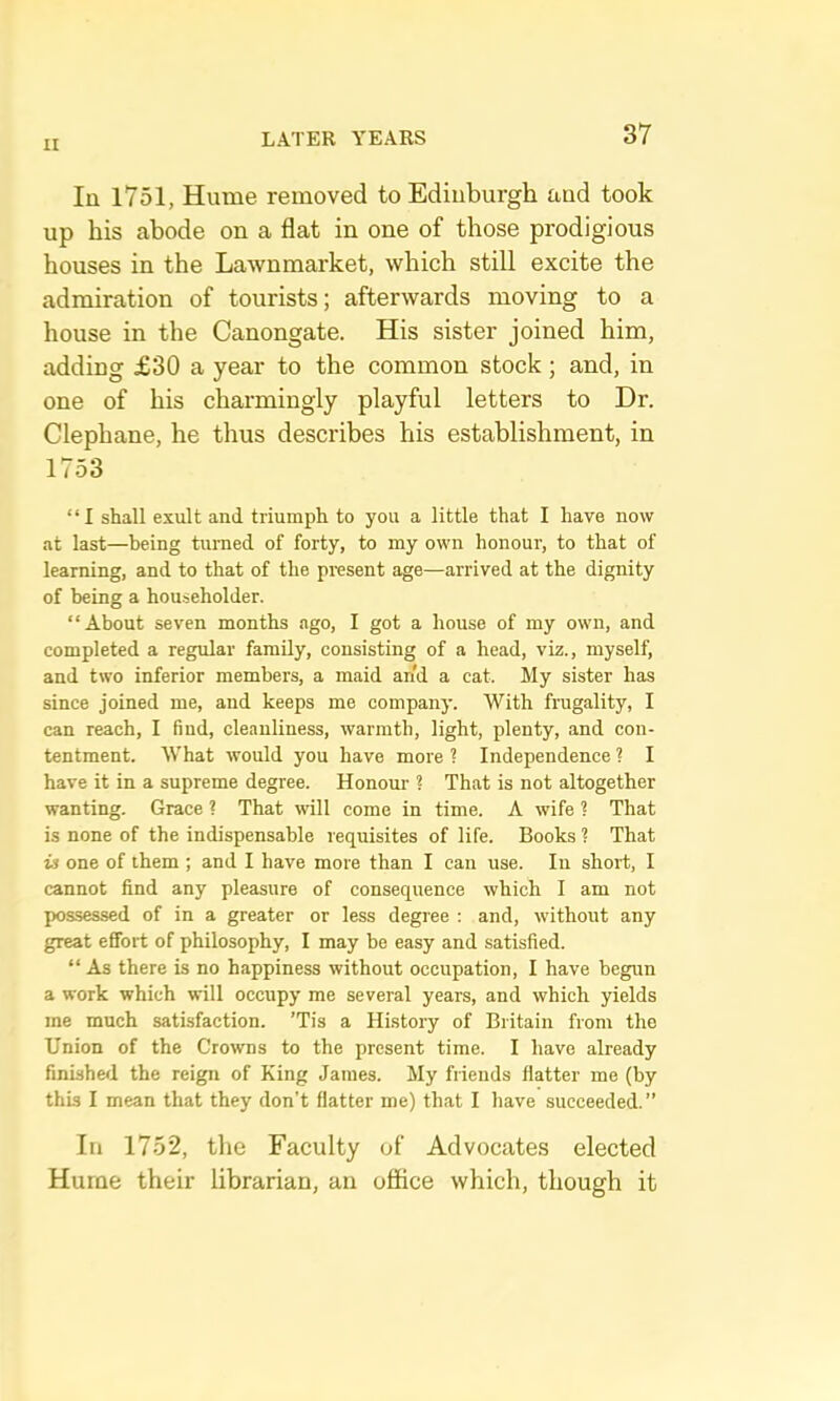 In 1751, Hume removed to Edinburgh and took up his abode on a flat in one of those prodigious houses in the LaAvnmarket, which still excite the admiration of tourists; afterwards moving to a house in the Canongate. His sister joined him, adding £30 a year to the common stock; and, in one of his charmingly playful letters to Dr. Clephane, he thus describes his establishment, in 1753 “I shall exult and triumph to you a little that I have now at last—being turned of forty, to my own honour, to that of learning, and to that of the present age—arrived at the dignity of being a householder. “About seven months ago, I got a house of my own, and completed a regular family, consisting of a head, viz., myself, and two inferior members, a maid arid a cat. My sister has since joined me, and keeps me company. With frugality, I can reach, I find, cleanliness, warmth, light, plenty, and con- tentment. What would you have more ? Independence ? I have it in a supreme degree. Honour ? That is not altogether wanting. Grace ? That will come in time. A wife ? That is none of the indispensable requisites of life. Books ? That is one of them ; and I have more than I can use. In short, I cannot find any pleasure of consequence which I am not possessed of in a greater or less degree : and, without any great effort of philosophy, I may be easy and satisfied. “ As there is no happiness without occupation, I have begun a work which will occupy me several years, and which yields me much satisfaction. ’Tis a History of Britain from the Union of the Crowns to the present time. I have already finished the reign of King James. My friends flatter me (by this I mean that they don’t flatter me) that I have succeeded. ” In 1752, tlie Faculty of Advocates elected Hurue their librarian, an office which, though it