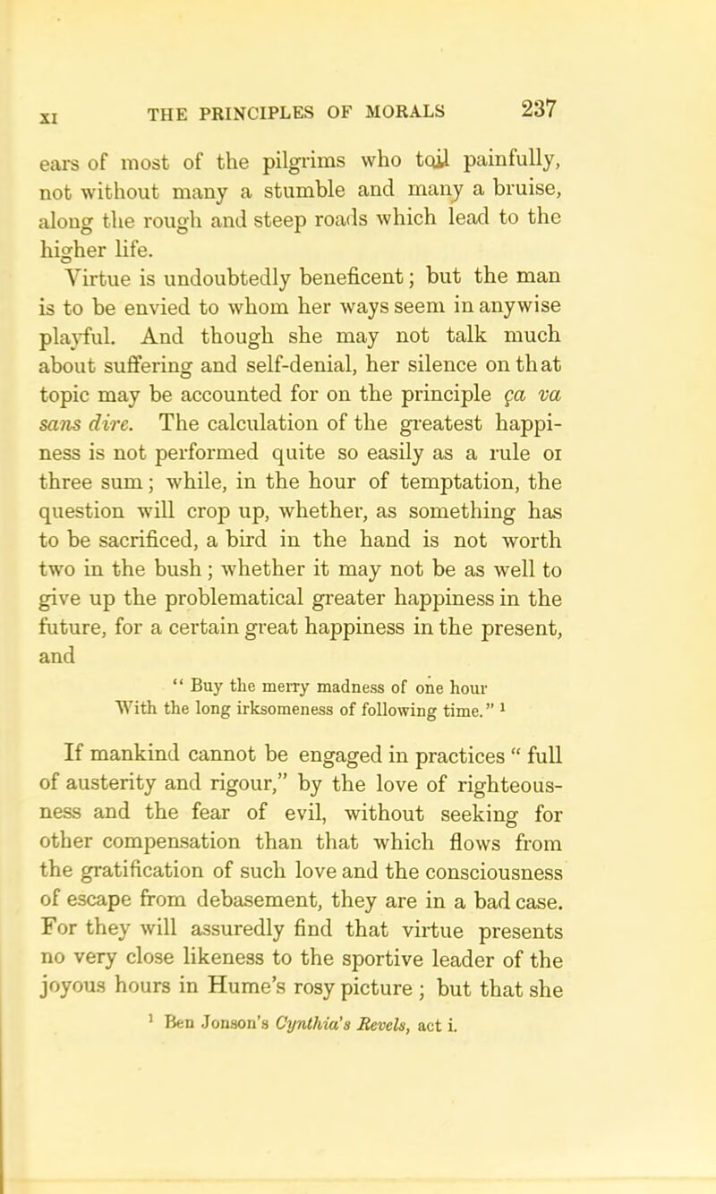 ears of most of the pilgrims who tqU painfully, not without many a stumble and many a bruise, along the rough and steep roads which lead to the higher life. Virtue is undoubtedly beneficent; but the man is to be envied to whom her ways seem in anywise pla}-ful. And though she may not talk much about suffering and self-denial, her silence on that topic may be accounted for on the principle ga va sans dire. The calculation of the greatest happi- ness is not performed quite so easily as a rule oi three sum; while, in the hour of temptation, the question will crop up, whether, as something has to be sacrificed, a bird in the hand is not worth two in the bush; whether it may not be as well to give up the problematical greater happiness in the future, for a certain great happiness in the present, and “ Buy the merry madness of one hour With the long irksomeness of following time.” ^ If mankind cannot be engaged in practices “ full of austerity and rigour,” by the love of righteous- ness and the fear of evil, without seeking for other compensation than that which flows from the gratification of such love and the consciousness of escape from debasement, they are in a bad case. For they will assuredly find that virtue presents no very close likeness to the sportive leader of the joyous hours in Hume’s rosy picture ; but that she ’ Ben Jenson’s Cynthia's Revels, act i.