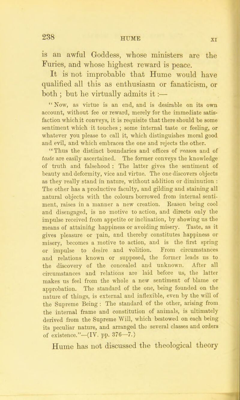 XI is an awful Goddess, whose ministers are the Furies, and whose highest reward is peace. It is not improbable that Hume would have qualified all this as enthusiasm or fanaticism, or both ; but he virtually admits it:— “Now, as virtue is an end, and is desirable on its own account, without fee or reward, merely for the immediate satis- faction which it conveys, it is requisite that there should be some sentiment which it touches ; some internal taste or feeling, or whatever you please to call it, which distinguishes moral good and evil, and which embraces the one and rejects the other. “Thus the distinct boundaries and offices of reason and of taste are easily ascertained. The former conveys the knowledge of truth and falsehood : The latter gives the sentiment of beauty and deformity, vice and virtue. The one discovers objects as they I'eally stand in nature, without addition or diminution : The other has a productive faculty, and gilding and staining all natural objects with the colours borrowed from internal senti- ment, raises in a manner a new creation. Reason being cool and disengaged, is no motive to action, and directs only the impulse received from appetite or inclination, by showing us the means of attaining happiness or avoiding misery. Taste, as it gives pleasure or pain, and thereby constitutes happiness or misery, becomes a motive to action, and is the first spring or impulse to desire and volition. From circumstances and relations known or supposed, the former leads us to the discovery of the concealed and unknowji. After all circumstances and relations are laid before us, the latter makes us feel from the whole a new sentiment of blame or approbation. The standard of the one, being founded on the nature of things, is external and inflexible, even by the will of the Supreme Being ; The standard of the other, arising from the internal frame and constitution of animals, is ultimately derived from the Supreme Will, which bestowed on each being its pecnliar nature, and arranged the several classes and orders of existence.”—(IV. pp. 376—7.) Hume has not discussed the theological theory