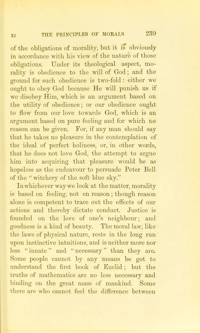 of the obligations of morality, but it is obviously in accordance Avith his view of the nature of those obligations. Under its theological aspect, mo- rality is obedience to the will of God; and the ground for such obedience is two-fold : either we ought to obey God because He will punish us if Ave disobey Him, which is an argument based on the utility of obedience; or our obedience ought to flow from our love tOAvards God, which is an argument based on pure feeling and for Avhich iio reason can be given. For, if any man should say that he takes no pleasure in the contemplation of the ideal of perfect holiness, or, in other words, that he does not love God, the attempt to argue him into acquiring that pleasure Avould be as hopeless as the endeavour to persuade Peter Bell of the “ witchery of the soft blue sky.” InAvhichever Avay Ave look at the matter, morality is based on feeling, not on reason; though reason alone is competent to trace out the effects of our actions and thereby dictate conduct. Justice is founded on the love of one’s neighbour; and goodness is a kind of beauty. The moral laAV, like the laAVS of physical nature, rests in the long run upon instinctive intuitions, and is neither more nor less “ innate ” and “ necessary ” than they are. Some people cannot by any means be got to understand the first book of Euclid; but the truths of mathematics are no less necessary and binding on the gi’eat mass of mankind. Some there are who cannot feel the difference betAveen