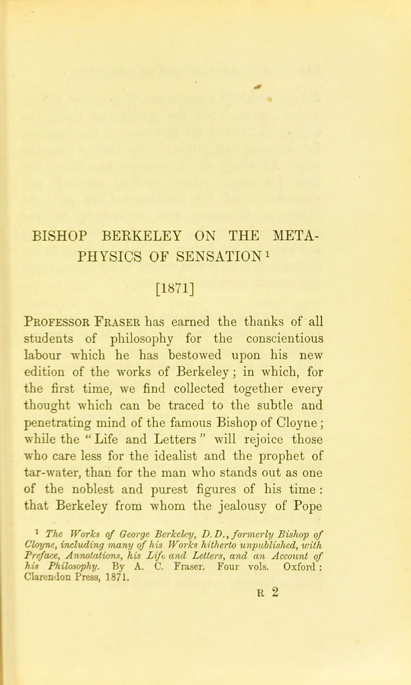 BISHOP BERKELEY ON THE META- PHYSICS OF SENSATION! [1871] Professok Fraser has earned the thanks of all students of philosophy for the conscientious labour -which he has bestowed upon his new edition of the works of Berkeley; in which, for the first time, we find collected together every thought which can be traced to the subtle and penetrating mind of the famous Bishop of Cloyne; while the “ Life and Letters ” will rejoice those ■who care less for the idealist and the prophet of tar-water, than for the man who stands out as one of the noblest and purest figures of his time ; that Berkeley from whom the jealousy of Pope ' The Works of George Berkeley, D.D., formerly Bishop of Clcyne, including many of his Works hitherto unpublished, with Preface, Annotations, his Life and Letters, and an Account of his Philosophy. By A. C. Fraser. Four vols. Oxford; Clarendon Press, 1871.