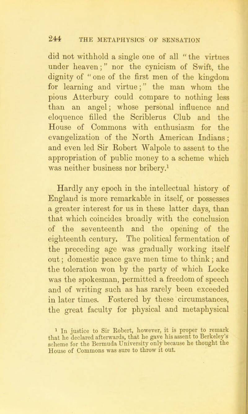 did not withhold a single one of all “ the virtues under heaven; ” nor the cynicism of Swift, the dignity of “ one of the first men of the kingdom for learning and virtue; ” the man whom the pious Atterbury could compare to nothing less than an angel; whose personal influence and eloquence filled the Scriblerus Club and the House of Commons with enthusiasm for the evangelization of the North American Indians; and even led Sir Eobert Walpole to assent to the appropriation of public money to a scheme which was neither business nor bribery.^ Hardly any epoch in the intellectual history of England is more remarkable in itself, or possesses a greater interest for us in these latter days, than that which coincides broadly with the conclusion of the seventeenth and the opening of the eighteenth century. The political fermentation of the preceding age was gradually working itself out; domestic peace gave men time to think; and the toleration won by the party of which Locke was the spokesman, permitted a freedom of speech and of writing such as has rarely been exceeded in later times. Fostered by these circumstances, the great faculty for physical and metaphysical 1 In justice to Sir Robert, however, it is proper to remark that he declared afterwards, that he gave his assent to Berkeley’s scheme for the Bermuda University only because he thought the House of Commons was sure to throw it out.