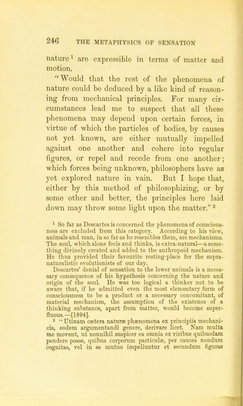 nature^ are expressible in terms of matter and motion. Would that the rest of the phenomena of nature could be deduced by a like kind of reason- ing from mechanical principles. For many cir- cumstances lead me to suspect that all these phenomena may depend upon certain forces, in virtue of which the particles of bodies, by causes not yet known, are either mutually impelled against one another and cohere into regular figures, or repel and recede from one another; which forces being unknown, philosophers have as yet explored nature in vain. But I hope that, either by this method of philosophizing, or by some other and better, the principles here laid down may throw some light upon the matter.” ^ ^ So far as Descartes is concerned the jjhenomena of conscious- ness are excluded from this category. According to his view, animals and man, in so far as he resembles them, are mechanisms. The soul, which alone feels and thinks, is extra-natural—a some- thing divinely created and added to the anthropoid mechanism. He thus provided their favourite resting-place for the supra- naturalistic evolutionists of our day. Descartes’ denial of sensation to the lower animals is a neces- sary consequence of his hypothesis concerning the nature and origin of the soul. He was too logical a thinker not to be aware that, if he admitted even the most elementary form of consciousness to be a product or a necessary concomitant, of material mechanism, the assumption of the existence of a thinking substance, apart from matter, would become super- fluous.—[1894]. 2 “ Utinam catera natune phaenomena ex principiis mechani- cis, eodem argumentandi genere, derivare licet Nam multa me movent, ut nonnihil suspicer ea omnia ex viribus quibusdam pendere posse, quibus corporum particulse, per cau.sas nondum cognitas, vel in se mutuo impelluntur et secundum figuras