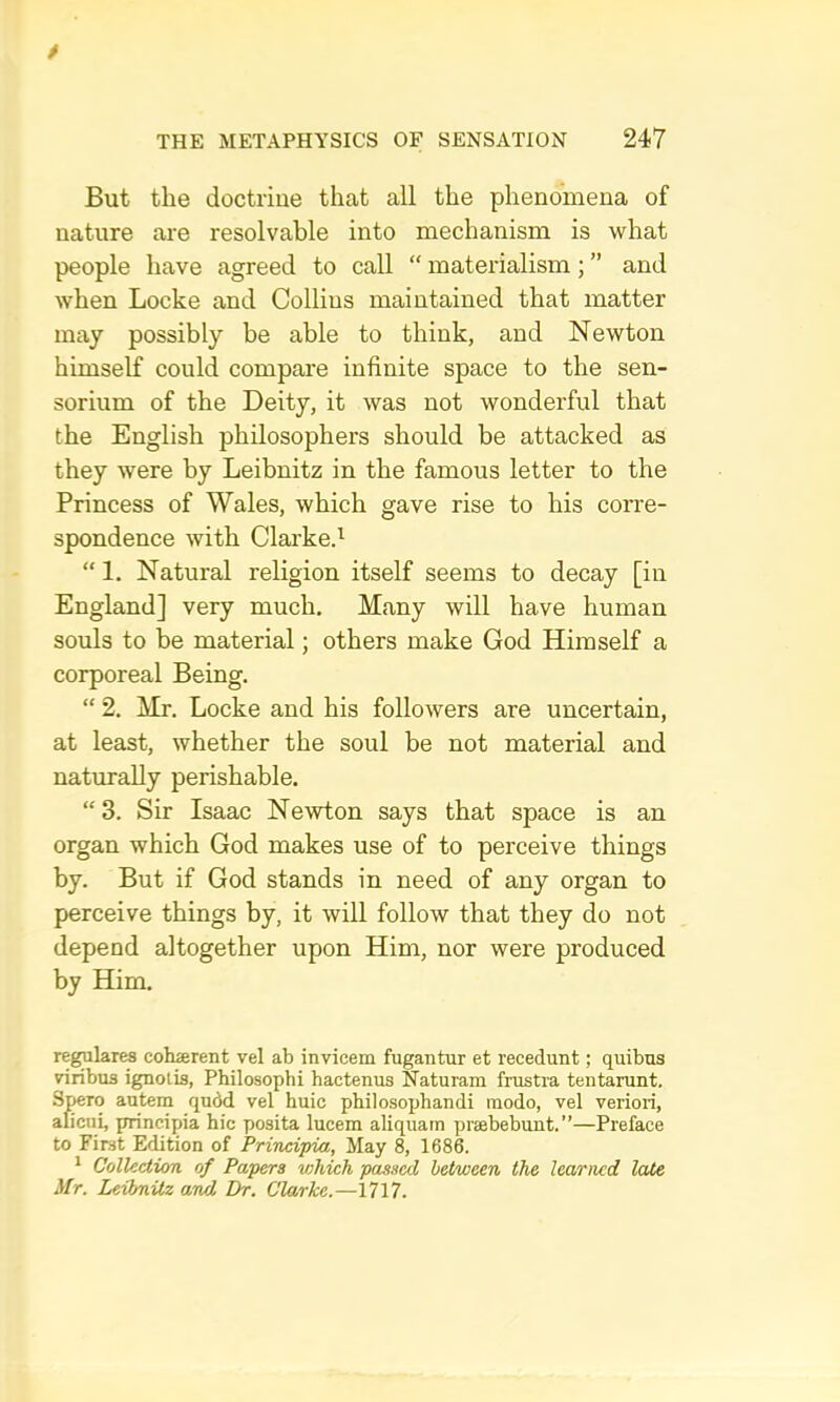 But the doctrine that all the phenomena of nature are resolvable into mechanism is what people have agreed to call “ materialism; ” and when Locke and Collins maintained that matter may possibly be able to think, and Newton himself could compare infinite space to the sen- sorium of the Deity, it was not wonderful that the English philosophers should be attacked as they were by Leibnitz in the famous letter to the Princess of Wales, which gave rise to his corre- spondence with Clarked “ 1. Natural religion itself seems to decay [in England] very much. Many will have human souls to be material; others make God Himself a corporeal Being. “ 2. Mr. Locke and his followers are uncertain, at least, whether the soul be not material and naturally perishable. “3. Sir Isaac Newton says that space is an organ which God makes use of to perceive things by. But if God stands in need of any organ to perceive things by, it will follow that they do not depend altogether upon Him, nor were produced by Him. regylares cohserent vel ab invicem fugantur et recedunt; quibns viribus ignolis, Philosopbi hactenus Naturam frustra tentarunt. Stcto autem qudd vel huic philosophandi raodo, vel veriori, aficui, principia hie posita lucem aliquam praebebunt. ”—Preface to First Edition of Prinei’pia, May 8, 1686. ^ Collection of Papers which passed between the learned late Mr. Leibnitz and. Ibr. Clarke.—i?17.