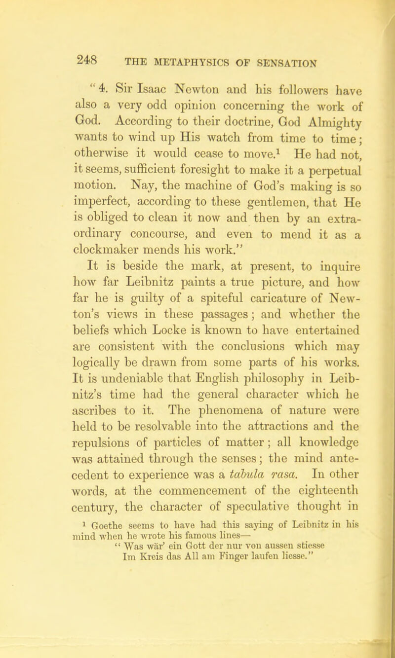 “4. Sir Isaac Newton and his followers have also a very odd opinion concerning the work of God. According to their doctrine, God Almighty wants to wind up His watch from time to time; otherwise it would cease to move.^ He had not, it seems, sufficient foresight to make it a perpetual motion. Nay, the machine of God’s making is so imperfect, according to these gentlemen, that He is obliged to clean it now and then by an extra- ordinary concourse, and even to mend it as a clockmaker mends his work.” It is beside the mark, at present, to inquire how far Leibnitz paints a true picture, and how far he is guilty of a spiteful caricature of New- ton’s views in these passages; and whether the beliefs which Locke is known to have entertained are consistent with the conclusions which may logically be drawn from some parts of his works. It is undeniable that English philosophy in Leib- nitz’s time had the general character which he ascribes to it. The phenomena of nature were held to be resolvable into the attractions and the repulsions of particles of matter ; all knowledge was attained through the senses; the mind ante- cedent to experience was a tabula rasa. In other words, at the commencement of the eighteenth century, the character of speculative thought in 1 Goethe seems to have had this saying of Leibnitz in his mind when he wrote his famous lines— “ Was war’ ein Gott der nur von aussen stie.sse Im Kreis das All am Finger laufen liesse.