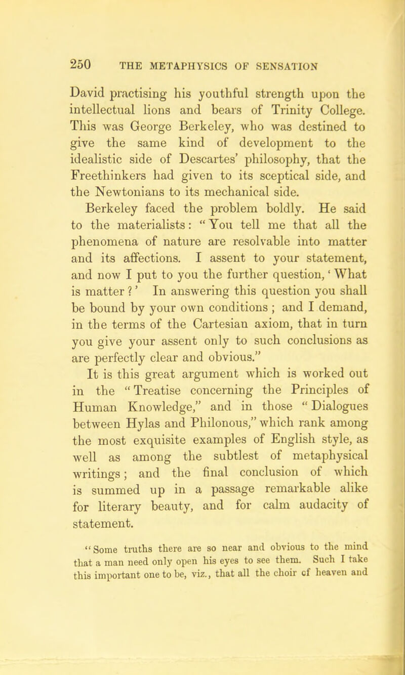 David practising his youthful strength upon the intellectual lions and bears of Trinity College. Tliis was George Berkeley, who was destined to give the same kind of development to the idealistic side of Descartes’ philosophy, that the Freethinkers had given to its sceptical side, and the Newtonians to its mechanical side. Berkeley faced the problem boldly. He said to the materialists: “ You tell me that all the phenomena of nature are resolvable into matter and its affections. I assent to your statement, and now I put to you the further question, ‘ What is matter ? ’ In answering this question you shall be bound by your own conditions ; and I demand, in the terms of the Cartesian axiom, that in turn you give your assent only to such conclusions as are perfectly clear and obvious.” It is this great argument which is worked out in the “ Treatise concerning the Principles of Human Knowledge,” and in those “ Dialogues between Hylas and Philonous,” which rank among the most exquisite examples of English style, as well as among the subtlest of metaphysical writings: and the final conclusion of which is summed up in a passage remarkable alike for literary beauty, and for calm audacity of statement. “Some truths there are so near and obvious to the mind that a man need only open his eyes to see them. Such I take this important one to be, viz., that all the choir cf heaven and