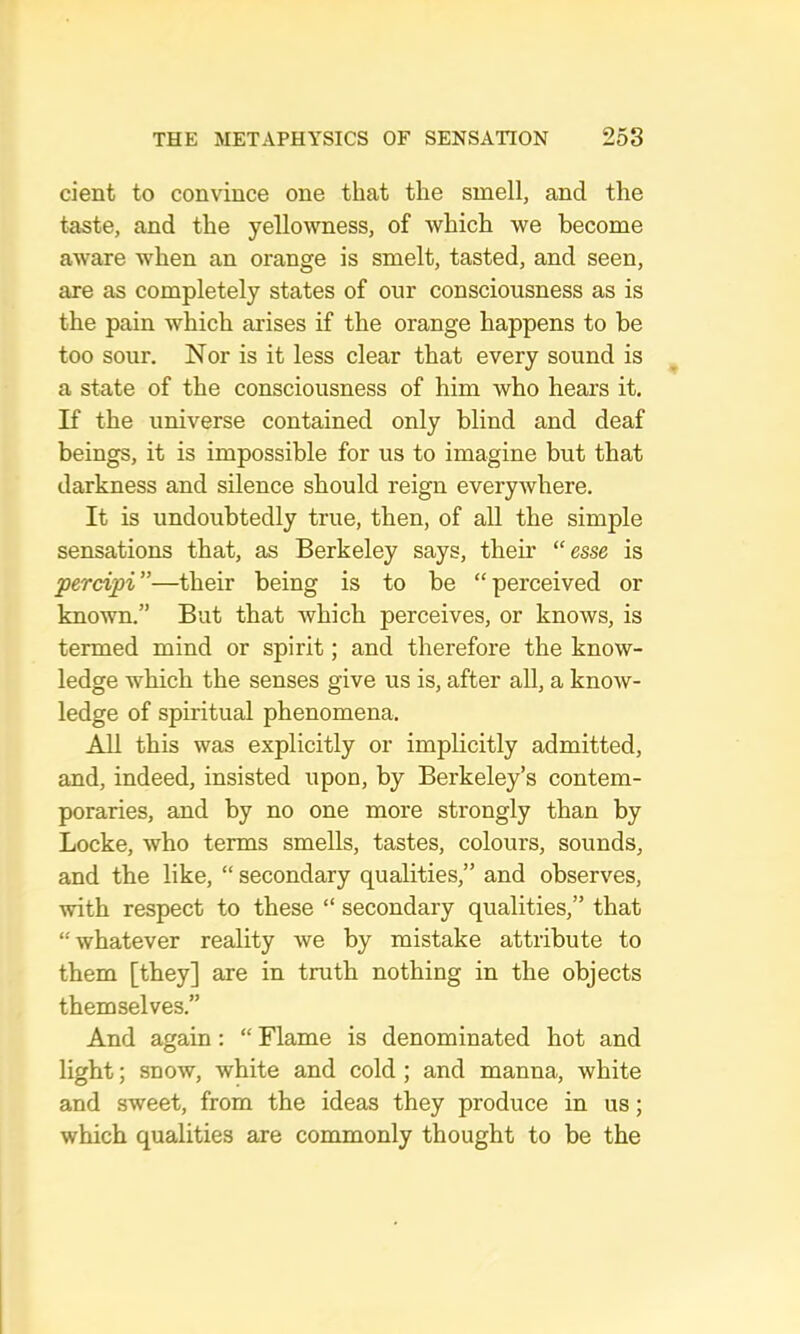 dent to convince one that the smell, and the teste, and the yellowness, of which we become aware when an orange is smelt, tasted, and seen, are as completely states of our consciousness as is the pain which arises if the orange happens to be too sour. Nor is it less clear that every sound is a state of the consciousness of him who hears it. If the universe contained only blind and deaf beings, it is impossible for us to imagine but that darkness and silence should reign everywhere. It is undoubtedly true, then, of all the simple sensations that, as Berkeley says, their “esse is percipi ”—their being is to be “ perceived or known.” But that which perceives, or knows, is termed mind or spirit; and therefore the know- ledge which the senses give us is, after all, a know- ledge of spiritual phenomena. All this was explicitly or implicitly admitted, and, indeed, insisted upon, by Berkeley’s contem- poraries, and by no one more strongly than by Locke, who terms smells, tastes, colours, sounds, and the like, “ secondary qualities,” and observes, with respect to these “ secondary qualities,” that “whatever reality Ave by mistake attribute to them [they] are in truth nothing in the objects themselves.” And again: “ Flame is denominated hot and light; snow, white and cold ; and manna, white and sweet, from the ideas they produce in us; which qualities are commonly thought to be the