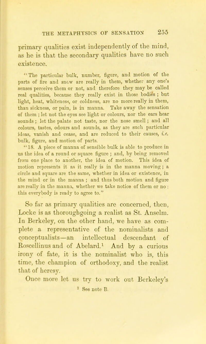 primary qualities exist independently of the mind, as he is that the secondary qualities have no such existence. “The particular bulk, number, figure, and motion of the parts of fire and snow are really in them, whether any one’s senses perceive them or not, and therefore they may be called real qualities, because they really exist in those bodies ; but light, heat, whiteness, or coldness, are no more really in them, than sickness, or pain, is in manna. Take away the sensation of them ; let not the eyes see light or colours, nor the ears hear sounds; let the palate not taste, nor the nose smell; and all colours, tastes, odours and sounds, as they are such particular ideas, vanish and cease, and are reduced to their causes, i.e. bulk, figure, and motion of parts. “ 18. A piece of manna of sensible bulk is able to produce in ns the idea of a round or square figure ; and, by being removed from one place to another, the idea of motion. This idea of motion represents it as it really is in the manna moving; a circle and square are the same, whether in idea or existence, in the mind or in the manna ; and thus both motion and figure are really in the manna, whether we take notice of them or no : this everybody is ready to agree to. ” So far as primary qualities are concerned, then, Locke is as thoroughgoing a realist as St. Anselm. In Berkeley, on the other hand, we have as com- plete a representative of the nominalists and conceptualists—an intellectual descendant of Roscellinus and of Abelard.^ And by a curious irony of fate, it is the nominalist who is, this time, the champion of orthodoxy, and the realist that of heresy. Once more let us try to work out Bei'keley’s ^ See note B.