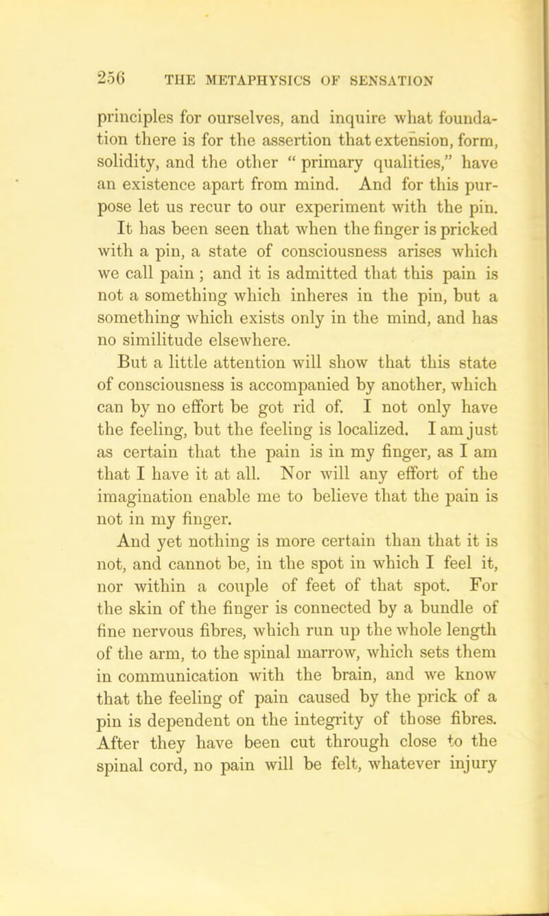 principles for ourselves, and inquire what founda- tion there is for the assertion that extension, form, solidity, and the other “ primary qualities,” have an existence apart from mind. And for this pur- pose let us recur to our experiment with the pin. It has been seen that when the finger is pricked with a pin, a state of consciousness arises which we call pain; and it is admitted that this pain is not a something which inheres in the pin, but a something which exists only in the mind, and has no similitude elsewhere. But a little attention will show that this state of consciousness is accompanied by another, which can by no effort be got rid of. I not only have the feeling, but the feeling is localized. I am just as certain that the pain is in my finger, as I am that I have it at all. Nor will any effort of the imagination enable me to believe that the pain is not in my finger. And yet nothing is more certain than that it is not, and cannot be, in the spot in which I feel it, nor within a couple of feet of that spot. For the skin of the finger is connected by a bundle of fine nervous fibres, which run up the whole length of the arm, to the spinal marrow, which sets them in communication with the brain, and we know that the feeling of pain caused by the prick of a pin is dependent on the integidty of those fibres. After they have been cut through close to the spinal cord, no pain will be felt, Avhatever injury