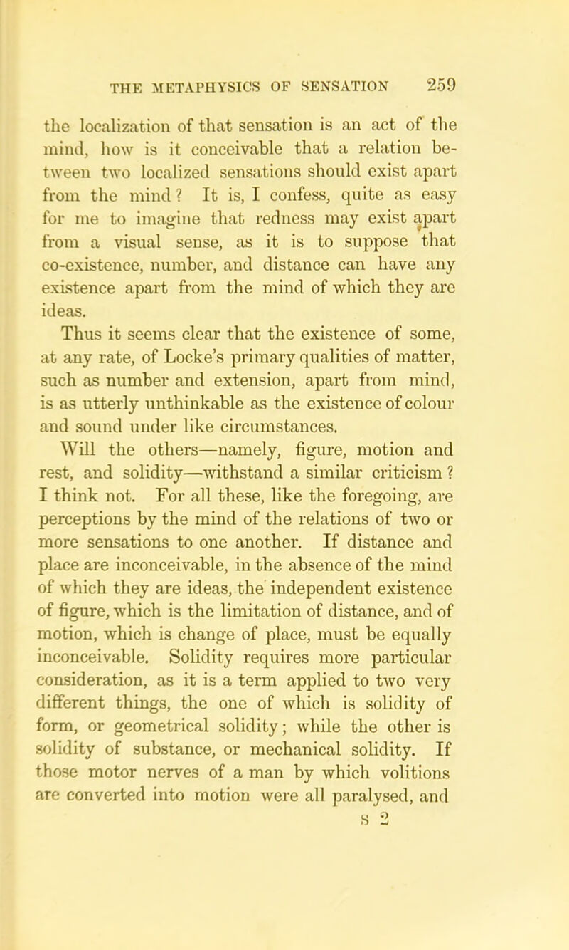 tlie localization of that sensation is an act of the mind, how is it conceivable that a relation be- tween two localized sensations should exist apart from the mind ? It is, I confess, quite as easy for me to imagine that redness may exist apart from a visual sense, as it is to suppose that co-existence, number, and distance can have any existence apart from the mind of which they are ideas. Thus it seems clear that the existence of some, at any rate, of Locke’s primary qualities of matter, such as number and extension, apart from mind, is as utterly unthinkable as the existence of colour and sound under like circumstances. Will the others—namely, figure, motion and rest, and solidity—withstand a similar criticism ? I think not. For aU these, like the foregoing, are perceptions by the mind of the relations of two or more sensations to one another. If distance and place are inconceivable, in the absence of the mind of which they are ideas, the independent existence of figure, which is the limitation of distance, and of motion, which is change of place, must be equally inconceivable. Solidity requires more particular consideration, as it is a term applied to two very different things, the one of which is solidity of form, or geometrical solidity; while the other is solidity of substance, or mechanical solidity. If those motor nerves of a man by which volitions are converted into motion were all paralysed, and