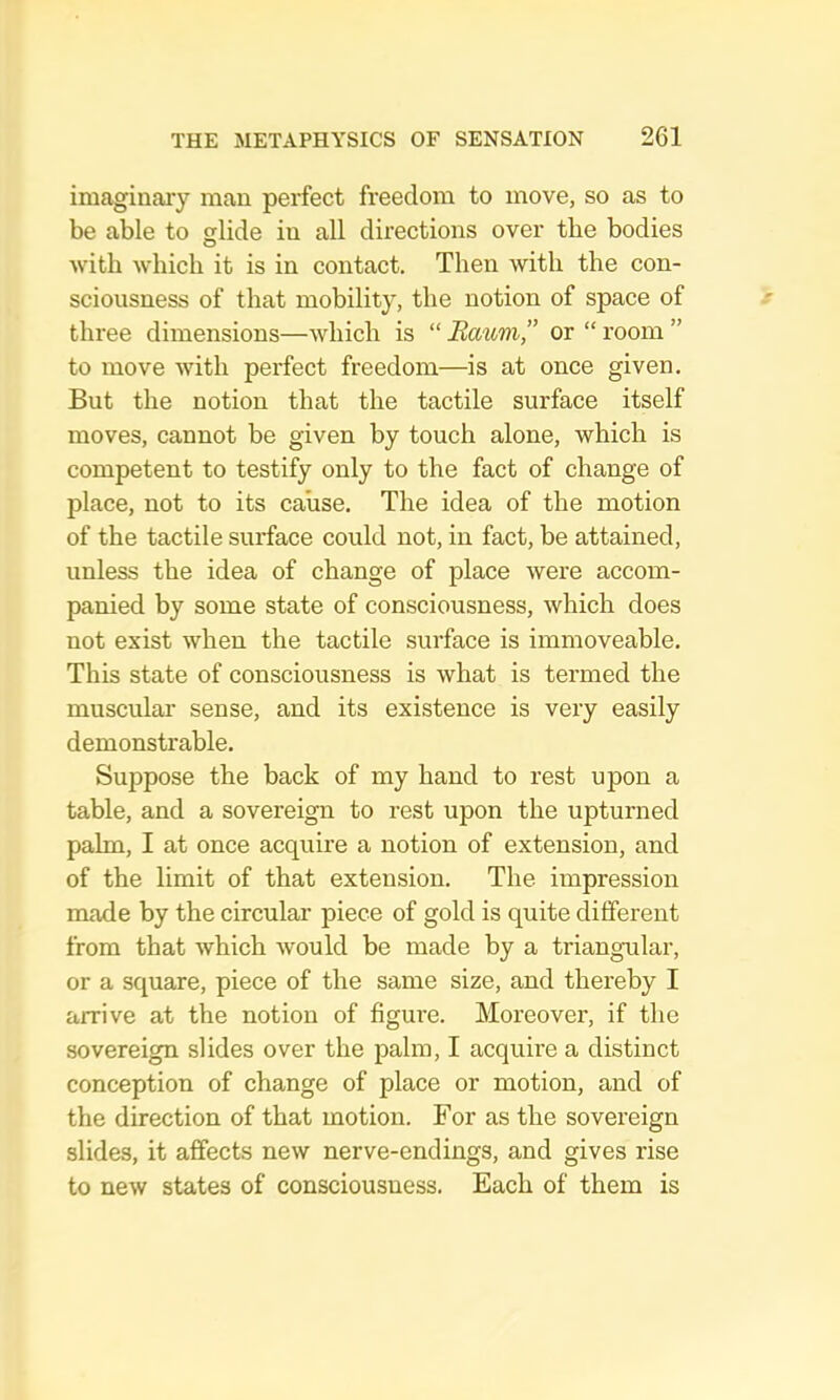 imaginary man perfect freedom to move, so as to be able to glide in all directions over the bodies with which it is in contact. Then with the con- sciousness of that mobility, the notion of space of three dimensions—which is “ Bmim,” or “ room ” to move with perfect freedom—is at once given. But the notion that the tactile surface itself moves, cannot be given by touch alone, which is competent to testify only to the fact of change of place, not to its cause. The idea of the motion of the tactile surface could not, in fact, be attained, unless the idea of change of place were accom- panied by some state of consciousness, which does not exist when the tactile surface is immoveable. This state of consciousness is what is termed the muscular sense, and its existence is very easily demonstrable. Suppose the back of my hand to rest upon a table, and a sovereign to rest upon the upturned palm, I at once acquire a notion of extension, and of the limit of that extension. The impression made by the circular piece of gold is quite different from that which would be made by a triangular, or a square, piece of the same size, and thereby I arrive at the notion of figure. Moreover, if the sovereign slides over the palm, I acquire a distinct conception of change of place or motion, and of the direction of that motion. For as the sovereign slides, it affects new nerve-endings, and gives rise to new states of consciousness. Each of them is