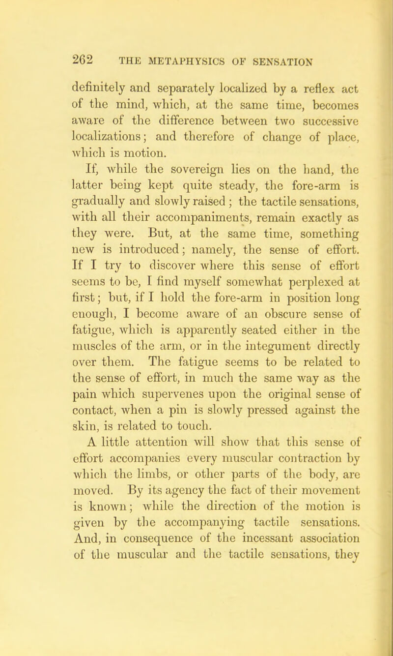 definitely and separately localized by a reflex act of the mind, which, at the same time, becomes aware of the difference between two successive localizations; and therefore of change of place, which is motion. If, while the sovereign lies on the hand, the latter being kept quite steady, the fore-arm is gradually and slowly raised ; the tactile sensations, with all their accompaniments, remain exactly as they were. But, at the same time, something new is introduced; namely, the sense of effort. If I try to discover where this sense of effort seems to be, I find myself somewhat perplexed at first; but, if I hold the fore-arm in position long enough, I become aware of an obscure sense of fatigue, which is apparently seated either in the muscles of the arm, or in the integument directly over them. The fatigue seems to be related to the sense of effort, in much the same way as the pain which supervenes upon the original sense of contact, when a pin is slowly pressed against the skin, is related to touch. A little attention will show that this sense of effort accompanies every muscular contraction by which the limbs, or other parts of the body, are moved. By its agency the fact of their movement is known; while the direction of the motion is given by tlie accompanjdng tactile sensations. And, in consequence of the incessant association of the muscular and the tactile sensations, they