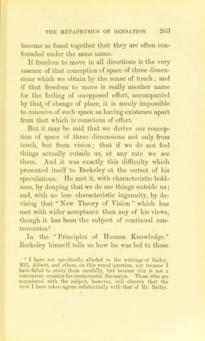 become so fused together that they are often con- founded under the same name. If freedom to move in all directions is the very essence of that conception of space of three dimen- sions which we obtain by the sense of touch; and if that freedom to move is really another name for the feeling of unopposed effort, accompanied by that of change of place, it is surely impossible to conceive of such space as having existence apart from that which is'conscious of effort. But it may be said that we derive our concep- tion of space of three dimensions not only from touch, but from vision; that if we do not feel things actually outside us, at any rate we see them. And it was exactly this difficulty which presented itself to Berkeley at the outset of his speculations. He met it, with characteristic bold- ness, by denying that we do see things outside us; and, with no less characteristic ingenuity, by de- vising that “ New Theory of Vision ” which has met with wider acceptance than any of his views, though it has been the subject of continual con- troversies.^ In the “ Principles of Human Knowledge,” Berkeley himself tells us how he was led to those * I have not .speeifically alluded to the writings of Bailey, Mill, Abbott, and others, on this vexed question, not because I have failed to study them carefully, but because this is not a convenient occasion for controversial discussion. Those who are acquainted with the subject, however, will observe that the view I have taken agrees substantially with that of Mr. Bailey.