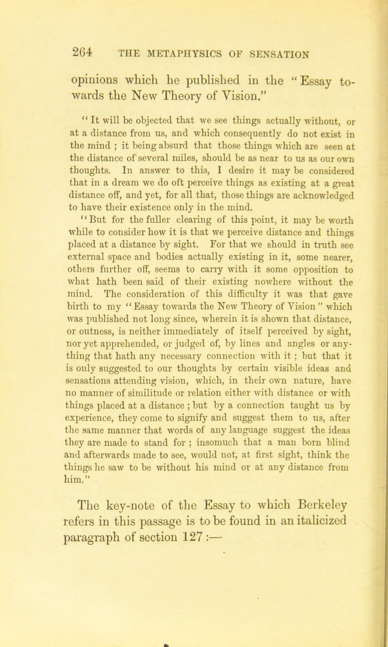 opinions which he jDublished in the “Essay to- wards the New Theory of Vision.” “ It will be objected that we see things actually without, or at a distance from us, and which consequently do not exist in the mind ; it being absurd that those things which are seen at the distance of several miles, should be as near to us as our own thoughts. In answer to this, I desire it may be considered that in a dream we do oft perceive things as existing at a great distance off, and yet, for all that, those things are acknowledged to have their existence only in the mind. ‘ ‘ But for the fuller clearing of this point, it may be worth while to consider how it is that we perceive distance and things placed at a distance by sight. For that w'e should in truth see extemal space and bodies actually existing in it, some nearer, others further off, seems to carry with it some opposition to what hath been said of their existing nowhere without the mind. The consideration of this difficulty it was that gave birth to my “ Essay towards the New Theory of Vision ” which was published not long since, wherein it is shown that distance, or outness, is neither immediately of itself perceived by sight, nor yet apprehended, or judged of, by lines and angles or any- thing that hath any necessaiy connection with it; but that it is only suggested to our thoughts by cei-tain visible ideas and sensations attending vision, which, in their own nature, have no manner of similitude or relation either with distance or with things placed at a distance ; but by a connection taught us by experience, they come to signify and suggest them to us, after the same manner that words of any language suggest the ideas they are made to stand for ; insomuch that a man born blind and afterwards made to see, would not, at first sight, think the things he saw to be without his mind or at any distance from him.” The key-note of the Essay to which Berkeley refers in this passage is to be found in an italicized paragraph of section 127:—