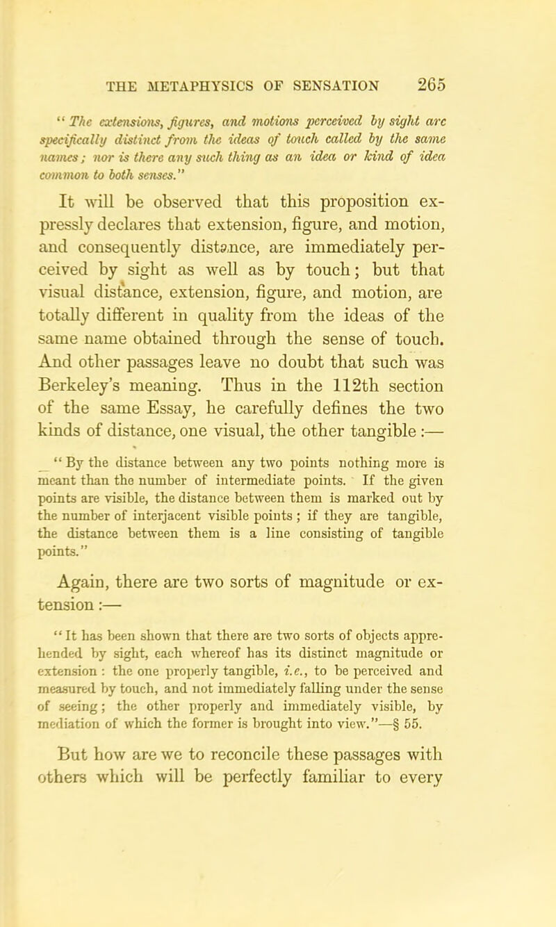 “The cxtensimis, figures, and motimis ‘perceived hy sight arc specifically distinct from the ideas of touch called hy the same names; nor is there any sitch thing as an idea or kind of idea common to both soises.” It will be observed that this proposition ex- pressly declares that extension, figure, and motion, and consequently distance, are immediately per- ceived by sight as well as by touch; but that visual distance, extension, figure, and motion, are totally different in quality from the ideas of the same name obtained through the sense of touch. And other passages leave no doubt that such was Berkeley’s meaning. Thus in the 112th section of the same Essay, he carefully defines the two kinds of distance, one visual, the other tangible :— _ “ By the distance between any two points nothing more is meant than the number of intermediate points. If the given points are visible, the distance between them is marked out by the number of interjacent visible points ; if they are tangible, the distance between them is a line consisting of tangible points.” Again, there are two sorts of magnitude or ex- tension :— “ It has been shown that there are two sorts of objects appre- hended by sight, each whereof has its distinct magnitude or extension : the one properly tangible, i.e., to be perceived and measured by touch, and not immediately faUing nnder the sense of seeing; the other properly and immediately visible, by mediation of which the former is brought into view.”—§ 55. But hoAv are we to reconcile these passages with others which will be perfectly familiar to every