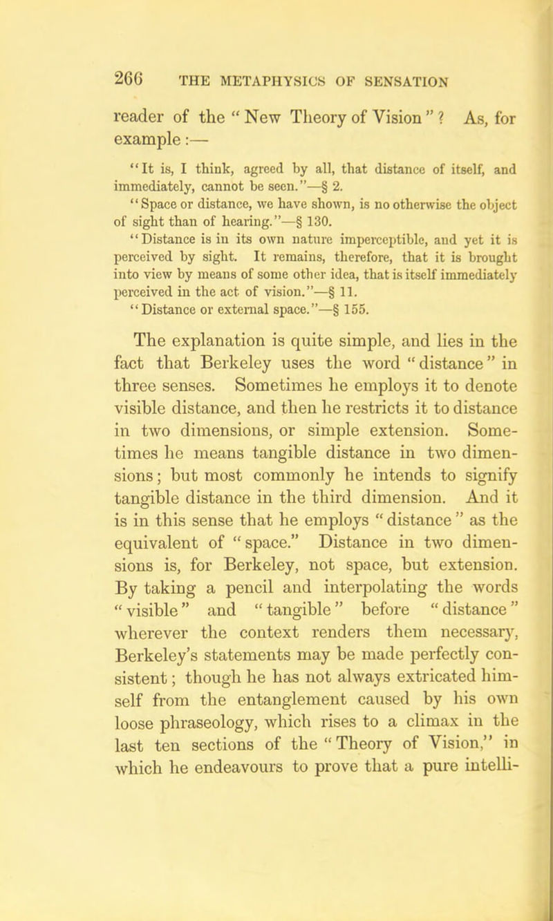 reader of the “ New Theory of Vision ” ? As, for example:— “It is, I think, agreed by all, that distance of itself, and immediately, cannot be seen.”—§ 2. “Spaceor distance, we have shown, is noothenvise the object of sight than of hearing.”—§ 130. “Distance is in its own nature imperceptible, and yet it is perceived by sight. It remains, therefore, that it is brought into view by means of some other idea, that is itself immediately perceived in the act of vision.”—§ 11. “Distance or external space.”—§ 155. The explanation is quite simple, and lies in the fact that Berkeley uses the word “ distance ” in three senses. Sometimes he employs it to denote visible distance, and then he restricts it to distance in two dimensions, or simple extension. Some- times he means tangible distance in two dimen- sions ; but most commonly he intends to signify tangible distance in the third dimension. And it is in this sense that he employs “ distance ” as the equivalent of “ space.” Distance in two dimen- sions is, for Berkeley, not space, but extension. By taking a pencil and interpolating the words “ visible ” and “ tangible ” before “ distance ” wherever the context renders them necessar}’^, Berkeley’s statements may be made perfectly con- sistent ; though he has not always extricated him- self from the entanglement caused by his own loose phraseology, which rises to a climax in the last ten sections of the Theory of Vision,” in which he endeavours to prove that a pure intelli-