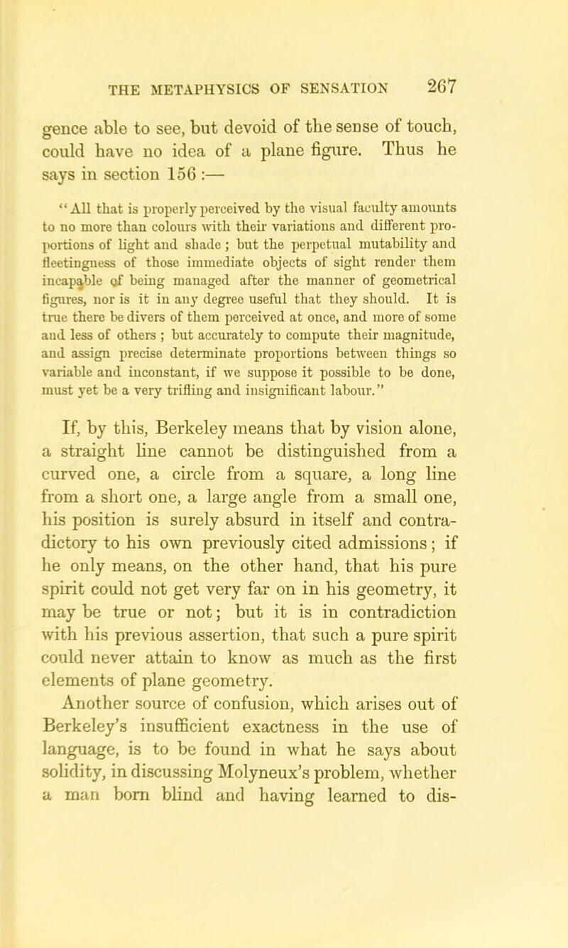 gence able to see, but devoid of the sense of touch, could have no idea of a plane figure. Thus he says in section 156 :— “All that is properly perceived by the visual faculty amounts to no more than colours with their variations and different pro- portions of light and shade ; but the perpetual mutability and fleetingness of those immediate objects of sight render them incapable (>f being managed after the manner of geometrical figures, nor is it in any degree useful that they should. It is true there be divers of them perceived at once, and more of some and less of others ; but accurately to compute their magnitude, and assign precise determinate proportions between things so variable and inconstant, if we suppose it possible to be done, must yet be a very trifling and insignificant labour.” If, by this, Berkeley means that by vision alone, a straight line cannot be distinguished from a curved one, a circle from a square, a long line from a short one, a large angle from a small one, his position is surely absurd in itself and contra- dictory to his own previously cited admissions; if he only means, on the other hand, that his pure spirit could not get very far on in his geometry, it may be true or not; but it is in contradiction with his previous assertion, that such a pure spirit could never attain to know as much as the first elements of plane geometry. Another source of confusion, which arises out of Berkeley’s insufficient exactness in the use of language, is to be found in what he says about solidity, in discussing Molyneux’s problem, whether a man bom blind and having learned to dis-
