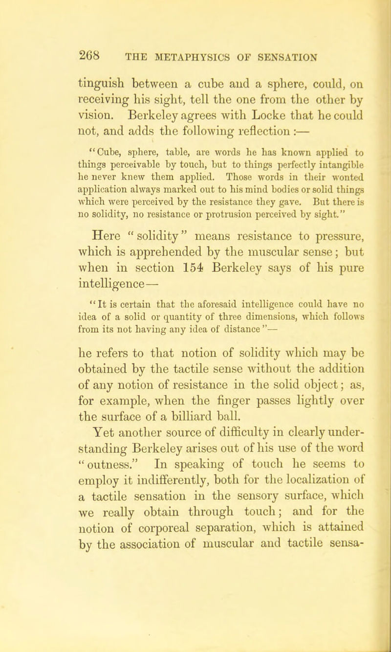 tinguish between a cube and a sphere, could, on receiving his sight, tell the one from the other by vision. Berkeley agrees with Locke that he could not, and adds the following reflection :— “Cube, sphere, table, are words he has known applied to things perceivable by touch, hut to things perfectly intangible he never knew them applied. Those words in their wonted application always marked out to his mind bodies or solid things which were perceived by the resistance they gave. But there is no solidity, no resistance or protrusion perceived by sight.” Here “ solidity ” means resistance to pressure, which is apprehended by the muscular sense; but when in section 154 Berkeley says of his pure intelligence— “It is certain that the aforesaid intelligence could have no idea of a solid or quantity of three dimensions, which follows from its not having any idea of distance ”— he refers to that notion of solidity which may be obtained by the tactile sense without the addition of any notion of resistance in the solid object; as, for example, when the finger passes lightly over the surface of a billiard ball. Yet another source of difficulty in clearly under- standing Berkeley arises out of his use of the word “outness.” In speaking of touch he seems to employ it indifferently, both for the localization of a tactile sensation in the sensory surface, which we really obtain through touch; and for the notion of corporeal separation, which is attained by the association of muscular and tactile sensa-