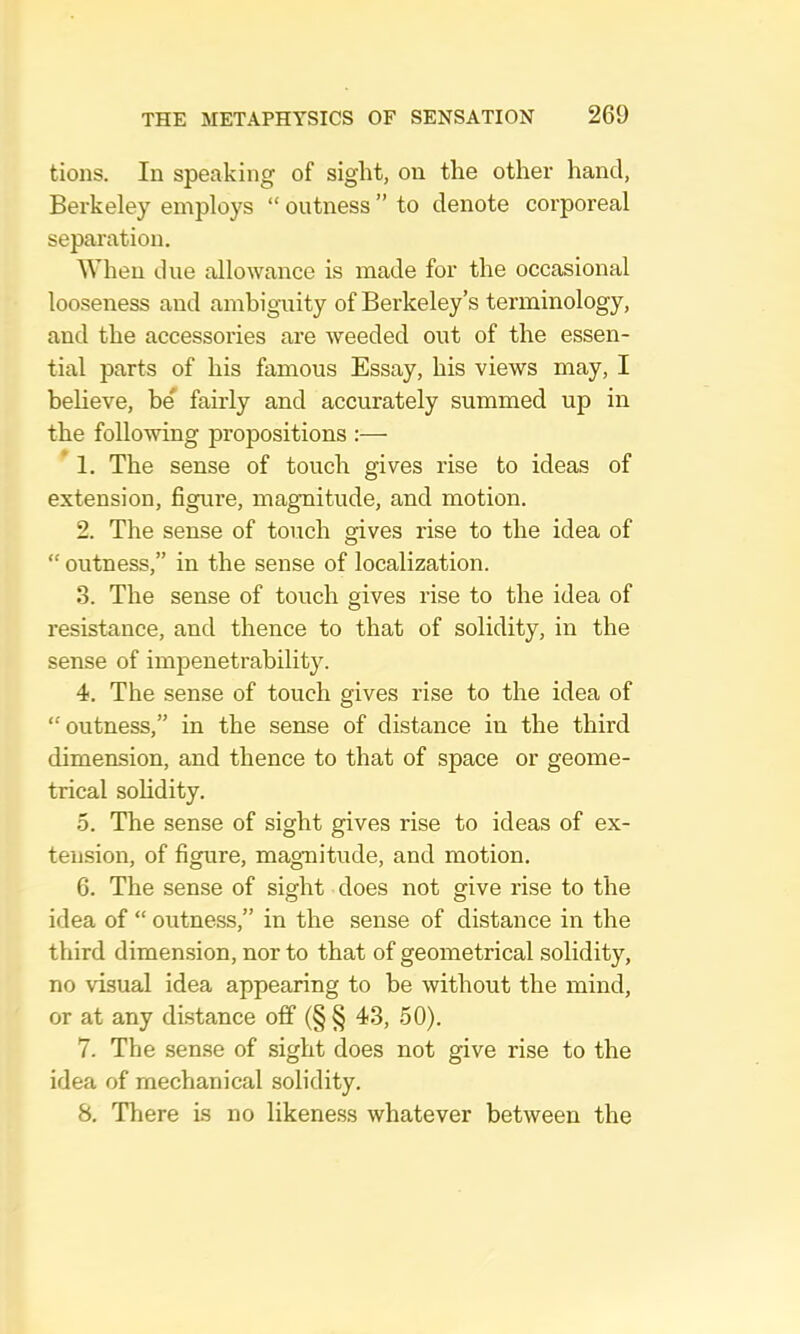 tions. In speaking of sight, on the other hand, Berkeley employs “ outness ” to denote corporeal separation. When due allowance is made for the occasional looseness and ambiguity of Berkeley’s terminology, and the accessories are weeded out of the essen- tial parts of his famous Essay, his views may, I believe, be' fairly and accurately summed up in the following propositions :— ’ 1. The sense of touch gives rise to ideas of extension, figure, magnitude, and motion. 2. The sense of touch gives rise to the idea of “ outness,” in the sense of localization. 3. The sense of touch gives rise to the idea of resistance, and thence to that of solidity, in the sense of impenetrability. 4. The sense of touch gives rise to the idea of “outness,” in the sense of distance in the third dimension, and thence to that of space or geome- trical solidity. 5. The sense of sight gives rise to ideas of ex- tension, of figure, magnitude, and motion. 6. The sense of sight does not give rise to the idea of “ outness,” in the sense of distance in the third dimension, nor to that of geometrical solidity, no visual idea appearing to be without the mind, or at any distance off (§ § 43, 50). 7. The sense of sight does not give rise to the idea of mechanical solidity. 8. Tliere is no likeness whatever between the