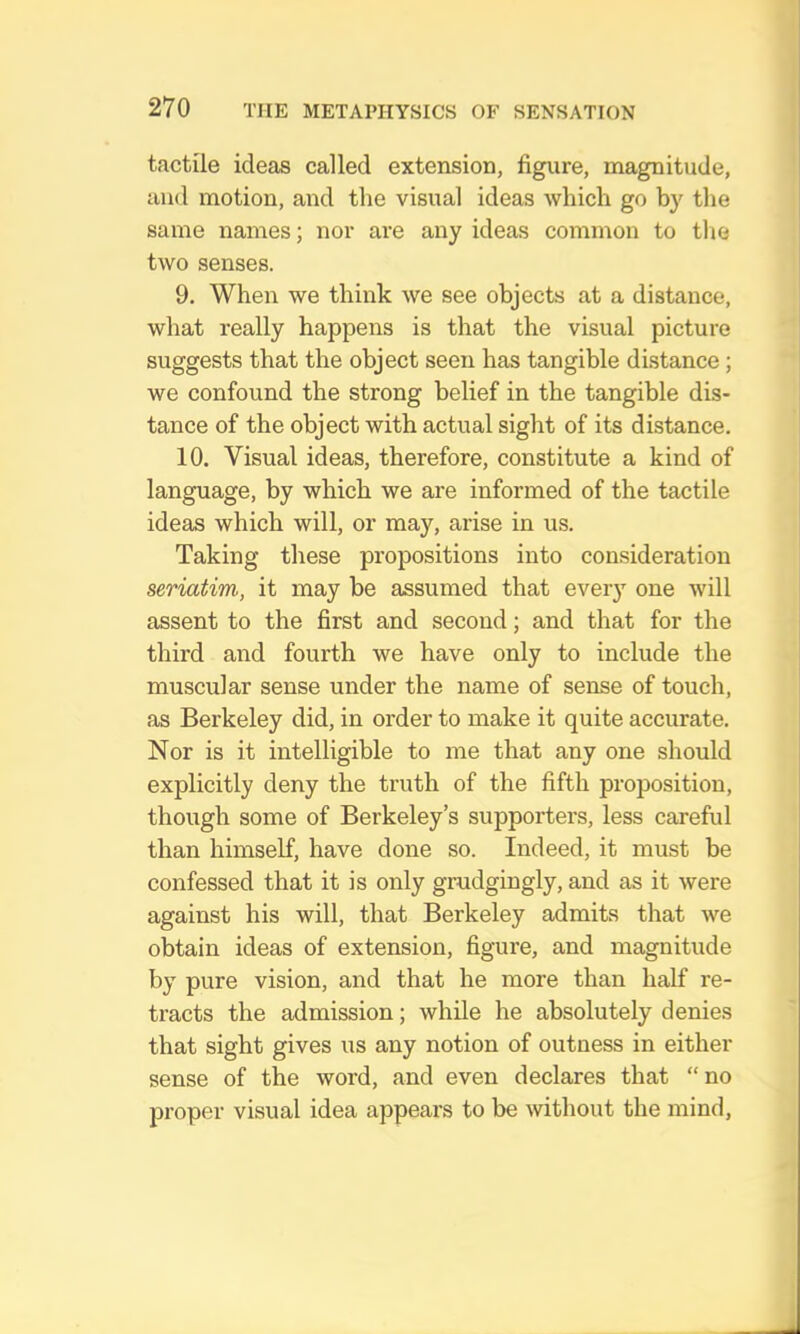 tactile ideas called extension, figure, magnitude, and motion, and tlie visual ideas which go by the same names; nor are any ideas common to the two senses. 9. When we think we see objects at a distance, what really happens is that the visual picture suggests that the object seen has tangible distance; we confound the strong belief in the tangible dis- tance of the object with actual sight of its distance. 10. Visual ideas, therefore, constitute a kind of language, by which we are informed of the tactile ideas which will, or may, arise in us. Taking these propositions into consideration seriatim, it may be assumed that every one will assent to the first and second; and that for the third and fourth we have only to include the muscular sense under the name of sense of touch, as Berkeley did, in order to make it quite accurate. Nor is it intelligible to me that any one should explicitly deny the truth of the fifth proposition, though some of Berkeley’s supporters, less careful than himself, have done so. Indeed, it must be confessed that it is only grudgingly, and as it were against his will, that Berkeley admits that we obtain ideas of extension, figure, and magnitude by pure vision, and that he more than half re- tracts the admission; while he absolutely denies that sight gives us any notion of outness in either sense of the word, and even declares that “no proper visual idea appears to be without the mind.