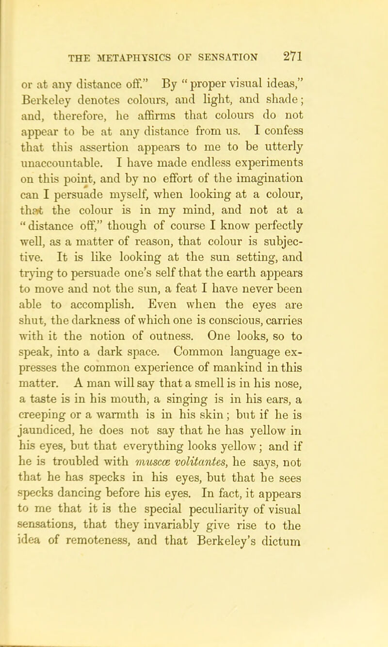 or at any distance off.” By “ proper visual ideas,” Berkeley denotes colours, and light, and shade; and, therefore, he affirms that colours do not appear to be at any distance from us. I confess that this assertion appears to me to be utterly unaccountable. I have made endless experiments on this point, and by no effort of the imagination can I persuade myself, when looking at a colour, th?»t the colour is in my mind, and not at a “ distance off,” though of course I know perfectly well, as a matter of reason, that colour is subjec- tive. It is like looking at the sun setting, and trjdng to persuade one’s self that the earth appears to move and not the sun, a feat I have never been able to accomplish. Even when the eyes are shut, the darkness of which one is conscious, carries with it the notion of outness. One looks, so to speak, into a dark space. Common language ex- presses the common experience of mankind in this matter. A man will say that a smell is in his nose, a taste is in his mouth, a singing is in his ears, a creeping or a warmth is in his skin; but if he is jaundiced, he does not say that he has yellow in his eyes, but that everything looks yellow; and if he is troubled with muscce 'volitantes, he says, not that he has specks in his eyes, but that he sees specks dancing before his eyes. In fact, it appears to me that it is the special peculiarity of visual sensations, that they invariably give rise to the idea of remoteness, and that Berkeley’s dictum