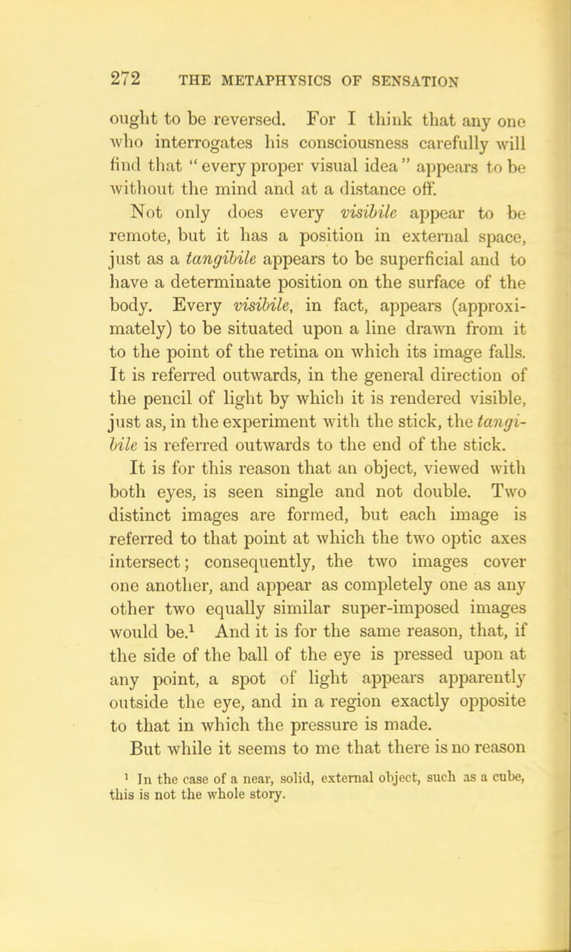 onglit to be reversed. For I think that any one Avho interrogates his consciousness carefully will find that “every proper visual idea” appears to be without the mind and at a distance off. Not only does every visibile appear to be remote, but it has a position in external space, just as a tangibile appears to be superficial and to have a determinate position on the surface of the body. Every visibile, in fact, appears (approxi- mately) to be situated upon a line drawn from it to the point of the retina on which its image falls. It is referred outwards, in the general direction of the pencil of light by which it is rendered visible, just as, in the experiment with the stick, the tangi- bile is referred outwards to the end of the stick. It is for this reason that an object, viewed with both eyes, is seen single and not double. Two distinct images are formed, but each image is referred to that point at which the two optic axes intersect; consequently, the two images cover one another, and appear as completely one as any other two equally similar super-imposed images would be.^ And it is for the same reason, that, if the side of the ball of the eye is pressed upon at any point, a spot of light appears apparently outside the eye, and in a region exactly opposite to that in which the pressure is made. But while it seems to me that there is no reason ’ In the case of a near, solid, external object, such as a cube, this is not the whole story.