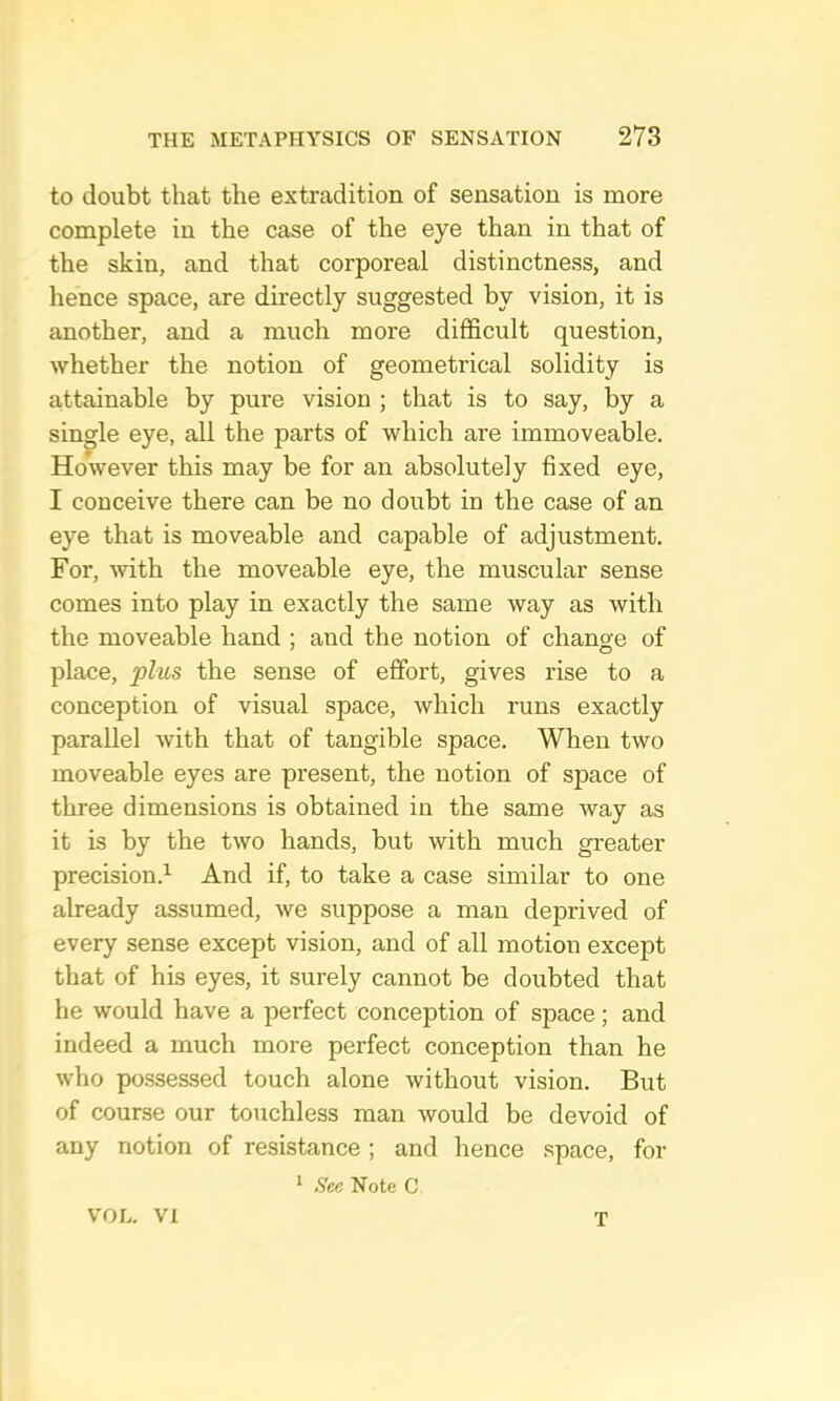 to doubt that the extradition of sensation is more complete in the case of the eye than in that of the skin, and that corporeal distinctness, and hence space, are directly suggested by vision, it is another, and a much more difficult question, whether the notion of geometrical solidity is attainable by pure vision ; that is to say, by a single eye, all the parts of which are immoveable. However this may be for an absolutely fixed eye, I conceive there can be no doubt in the case of an eye that is moveable and capable of adjustment. For, with the moveable eye, the muscular sense comes into play in exactly the same way as with the moveable hand ; and the notion of change of place, phis the sense of effort, gives rise to a conception of visual space, which runs exactly parallel with that of tangible space. When two moveable eyes are present, the notion of space of three dimensions is obtained in the same way as it is by the two hands, but with much greater precision.’- And if, to take a case similar to one already assumed, we suppose a man deprived of every sense except vision, and of all motion except that of his eyes, it surely cannot be doubted that he would have a perfect conception of space; and indeed a much more perfect conception than he who possessed touch alone without vision. But of course our touchless man would be devoid of any notion of resistance ; and hence space, for * See Note C VOL. VI T
