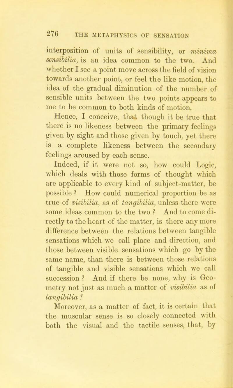 interposition of units of sensibility, or minima sensibilia, is an idea common to the two. And whether I see a point move across the field of vision towards another point, or feel the like motion, the idea of the gradual diminution of the number of sensible units between the two points appears to me to be common to both kinds of motion. Hence, I conceive, tliai though it be true that there is no likeness between the primary feelings given by sight and those given by touch, yet there is a complete likeness between the secondary feelings aroused by each sense. Indeed, if it were not so, how could Logic, which deals with those forms of thought which are applicable to every kind of subject-matter, be possible ? How could numerical proiiortion be as true of visibilia, as of iangibilia, unless there were some ideas common to the two ? And to come di- rectly to the heart of the matter, is there any more difference between the relations between tangible sensations which we call place and direction, and those between visible sensations which go by the same name, than there is between those relations of tangible and visible sensations which we call succession ? And if there be none, why is Geo- metry not just as much a matter of visibilia as of iangibilia ? Moreover, as a matter of fact, it is certain that the muscular sense is so closely connected with both the visual and the tactile senses, that, by