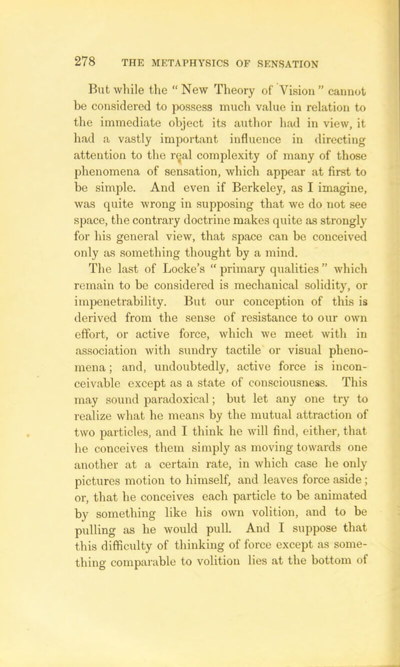 But while the “ New Theory of Vision ” cannot be considered to possess much value in relation to the immediate object its author had in view, it had a vastly important influence in directing attention to the rijal complexity of many of those phenomena of sensation, which appear at first to be simple. And even if Berkeley, as I imagine, was quite wrong in supposing that we do not see space, the contrary doctrine makes quite as strongly for his general view, that space can be conceived only as something thought by a mind. The last of Locke’s “ primary qualities ” which remain to be considered is mechanical solidity, or impenetrability. But our conception of this is derived from the sense of resistance to our own effort, or active force, which we meet with in association with sundry tactile or visual pheno- mena ; and, undoubtedly, active force is incon- ceivable except as a state of consciousness. This may sound paradoxical; but let any one try to realize what he means by the mutual attraction of two particles, and I think he will find, either, that he conceives them simply as moving towards one another at a certain rate, in which case he only pictures motion to himself, and leaves force aside; or, that he conceives each particle to be animated by something like his own volition, and to be pulling as he would pull. And I suppose that this difficulty of thinking of force except as some- thing comparable to volition lies at the bottom of