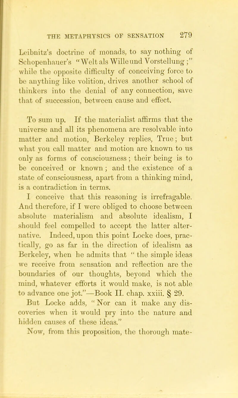Leibnitz’s doctrine of monads, to say nothing of Schopenhauer’s “ Welt als Wille and Vorstellung while the opposite difficulty of conceiving force to be anything like volition, drives another school of thinkers into the denial of any connection, save that of succession, between cause and effect. To sum up. If the materialist affirms that the universe and all its phenomena are resolvable into matter and motion, Berkeley replies. True; but what you call matter and motion are known to us only as forms of consciousness; their being is to be conceived or known; and the existence of a state of consciousness, apart from a thinking mind, is a contradiction in terms. I conceive that this reasoning is irrefragable. And therefore, if I were obliged to choose between absolute materialism and absolute idealism, I should feel compelled to accept the latter alter- native. Indeed, upon this point Locke does, prac- tically, go as far in the direction of idealism as Berkeley, when he admits that “ the simple ideas we receive from sensation and reflection are the boundaries of our thoughts, beyond which the mind, whatever efforts it would make, is not able to advance one jot.”—Book II. chap, xxiii. § 29. But Locke adds, “ Nor can it make any dis- coveries when it would pry into the nature and hidden causes of these ideas.” Now, from this proposition, the thorough mate-