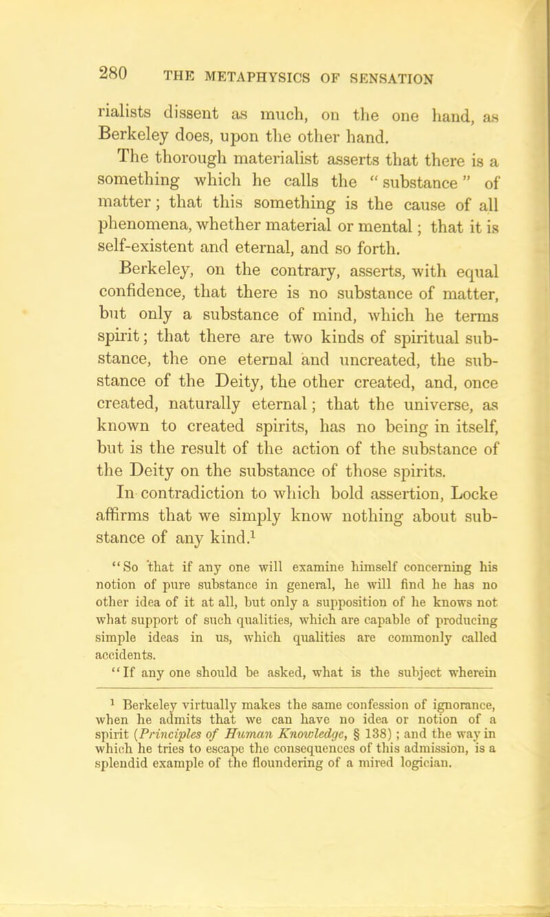 rialists dissent as much, on tlie one hand, as Berkeley does, upon the otlier hand. The thorough materialist asserts that there is a something which he calls the “ .substance ” of matter; that this something is the cause of all phenomena, whether material or mental; that it is self-existent and eternal, and so forth. Berkeley, on the contrary, asserts, with equal confidence, that there is no substance of matter, but only a substance of mind, Avhich he terms spirit; that there are two kinds of spiritual sub- stance, the one eternal and uncreated, the sub- stance of the Deity, the other created, and, once created, naturally eternal; that the universe, as known to created spirits, has no being in itself, but is the result of the action of the substance of the Deity on the substance of those spirits. In contradiction to which bold assertion, Locke affirms that we simply know nothing about sub- stance of any kind.^ “So 'that if any one will examine himself concerning his notion of pure substance in general, he will find he has no other idea of it at all, hut only a supposition of he knows not what support of such qualities, which are capable of producing simple ideas in us, which qualities are commonly called accidents. “If any one should be asked, what is the subject wherein ^ Berkeley virtually makes the same confession of ignorance, when he admits that we can have no idea or notion of a spirit {Principles of Human Knowledge, § 138); and the way in which he tries to escape the eonsequences of this admission, is a splendid example of the floundering of a mired logician.
