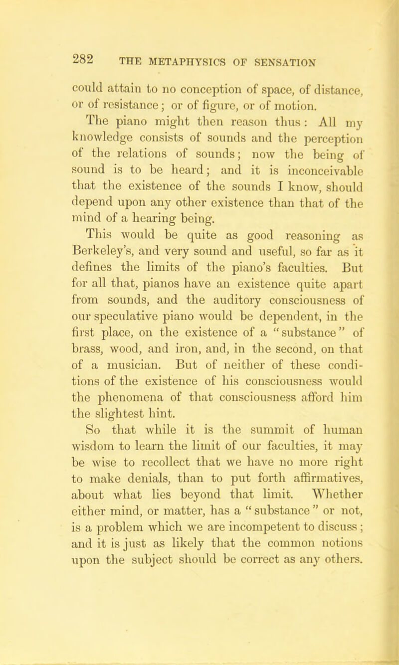 could attain to no conception of space, of distance, or of resistance; or of figure, or of motion. The piano might then reason thus : All my knowledge consists of sounds and the perception of the relations of sounds; now tlie being of sound is to be heard; and it is inconceivable that the existence of the sounds I know, should depend upon any other existence than that of the mind of a hearing being. This would be quite as good reasoning as Berkeley’s, and very sound and useful, so far a-s it defines the limits of the piano’s faculties. But for all that, pianos have an existence quite apart from sounds, and the auditory consciousness of our speculative piano would be dependent, in the first place, on the existence of a “ substance ” of brass, wood, and iron, and, in the second, on that of a musician. But of neither of these condi- tions of the existence of his consciousness would the phenomena of that consciousness afford him the slightest hint. So that while it is the summit of human wisdom to learn the limit of our faculties, it may be wise to recollect that we have no more right to make denials, than to put forth affirmatives, about what lies beyond that limit. Whether either mind, or matter, has a “ substance ” or not, is a problem which we are incompetent to discuss; and it is just as likely that the common notions upon the subject should be correct as any others.