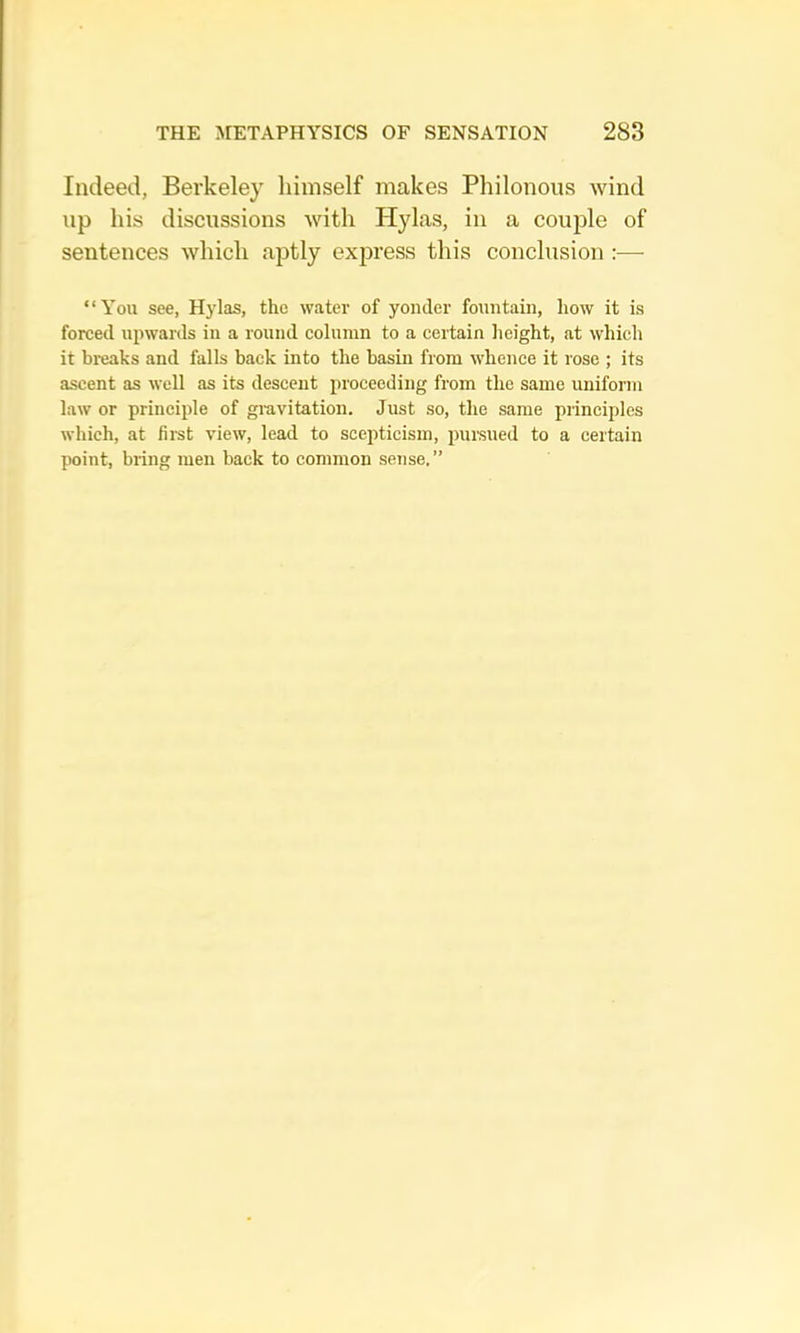 Indeed, Berkeley lumself makes Pliilonous wind np his discussions with Hylas, in a couple of sentences which aptly express this conclusion :— “You see, Hylas, the water of yonder fountain, how it is forced upwards in a round column to a certain height, at which it breaks and falls back into the basin from whence it rose ; its ascent as well as its descent proceeding from the same uniform law or principle of gi-avitation. Just so, the same principles which, at fiist view, lead to scepticism, puisued to a certain point, bring men back to common seTise.”