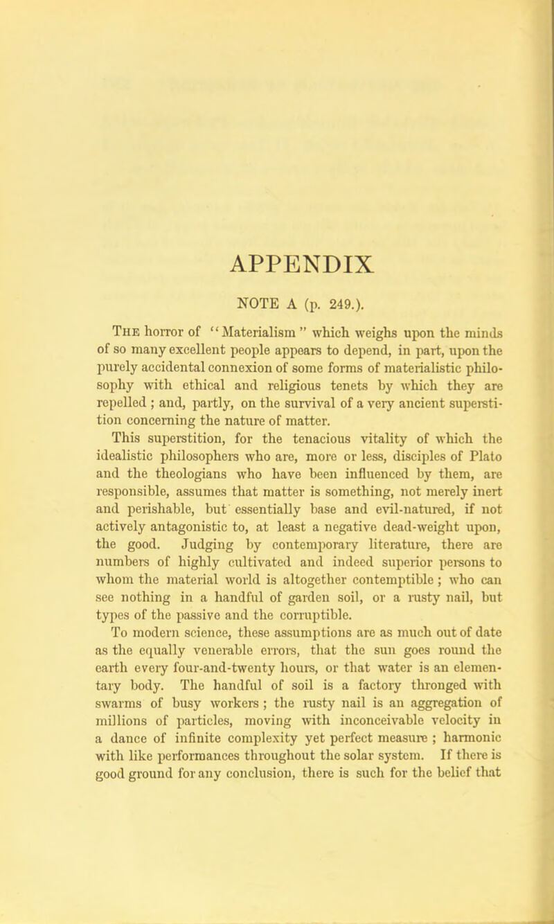 APPENDIX NOTE A (p. 249.). The horror of “Materialism ” which weighs upon the minds of so many excellent people appears to depend, in part, upon the imrely accidental connexion of some forms of materialistic philo- sophy with ethical and religious tenets by which they are repelled ; and, partly, on the survival of a very ancient supereti- tion concerning the nature of matter. This superstition, for the tenacious vitality of which the idealistic philosophers who are, more or less, disciples of Plato and the theologians who have been influenced by them, are responsible, assumes that matter is something, not merely inert and perishable, but essentially base and evil-natured, if not actively antagonistic to, at least a negative dead-weight upon, the good. Judging by contemporary literature, there are numbers of highly cultivated and indeed superior persons to whom the material world is altogether contemptible; who can see nothing in a handful of garden soil, or a rusty nail, but types of the passive and the corruptible. To modern science, these assumptions are as much out of date as the equally venerable errors, that the sun goes round the earth eveiy four-and-twenty hour's, or that water is an elemen- tary body. The handful of soil is a factory thronged with swarms of busy workers ; the rusty nail is an aggregation of millions of particles, moviirg with inconceivable velocity in a dance of irrfinite complexity yet perfect measure ; harmonic with like performances throughout the solar system. If there is good ground for any corrclusiorr, there is such for the belief that