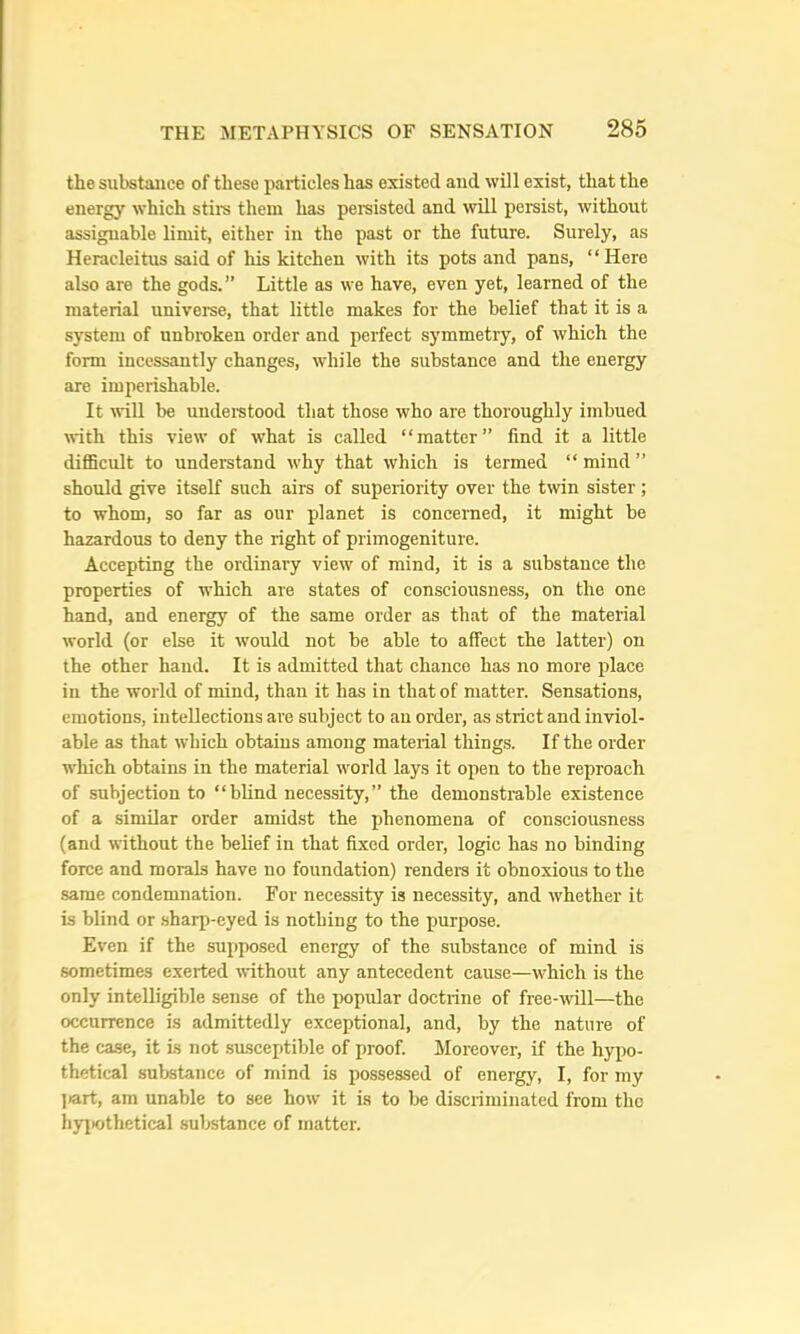 the substance of these particles has existed and will exist, that the energy which stire them has persisted and will persist, without assignable limit, either in the past or the future. Surely, as Heracleitus said of his kitchen with its pots and pans, “Here also are the gods.” Little as we have, even yet, learned of the material universe, that little makes for the belief that it is a system of unbroken order and perfect symmetry, of which the form incessantly changes, while the substance and the energy are imperishable. It will be understood that those who are thoroughly imbued with this view of what is called “matter” find it a little diflBcult to understand why that which is termed “ mind ” should give itself such airs of superiority over the twin sister; to whom, so far as our planet is concerned, it might be hazardous to deny the right of primogeniture. Accepting the ordinary view of mind, it is a substance the properties of which are states of consciousness, on the one hand, and energy of the same order as that of the material world (or else it would not be able to affect the latter) on the other hand. It is admitted that chance has no more place in the world of mind, than it has in that of matter. Sensations, emotions, intellections are subject to an order, as strict and inviol- able as that which obtains among material things. If the order which obtains in the material world lays it open to the reproach of subjection to “blind necessity,” the demonstrable existence of a similar order amidst the phenomena of conscioxrsness (and without the belief in that fixed order, logic has no binding force and morals have no foundation) renders it obnoxious to the same condemnation. For necessity is necessity, and whether it is blind or .sharp-eyed is nothing to the purpose. Even if the supposed energy of the substance of mind is sometimes exerted without any antecedent cause—which is the only intelligible sense of the popular doctrine of free-will—the occurrence is admittedly exceptional, and, by the nature of the case, it is not susceptible of proof. Moreover, if the hypo- thetical substance of mind is possessed of energy, I, for my ]>art, am unable to see how it is to be discriminated from tho hyi>othetical substance of matter.