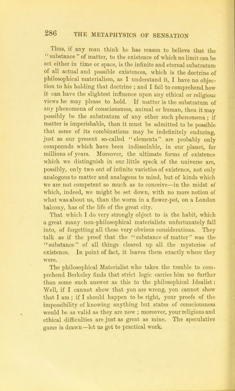 Thus, if any man think he has reason to believe that the “ substance ” of matter, to the existence of which no limit can be set either in time or space, is the infinite and eternal substratum of all actual and possible existences, which is the doctrine of philosophical materialism, as I undeistand it, I have no objec- tion to his holding that doctrine ; and I fail to comprehend how it can have the slightest influence upon any ethical or religious views he may please to hold. If matter is the substratum of any phenomena of consciousness, animal or human, then it may possibly be the substratum of any other such phenomena; if matter is imperishable, then it must be admitted to be possible that some of its combinations may be indefinitely enduring, just as our present so-called “elements” are probably only compounds which have been indissoluble, in our planet, for millions of years. Moreover, the ultimate forms of existence which we distinguish in our little speck of the universe are, possibly, only two out of infinite varieties of existence, not only analogous to matter and analogous to mind, but of kinds which we are not competent so much as to conceive—in the midst of which, indeed, we might be set down, with no more notion of what was about us, than the worm in a flower-pot, on a London balcony, has of the life of the great city. That W'hich I do very strongly object to is the habit, which a great many non-philosophical materialists unfortunately fall into, of forgetting all these very obvious considerations. They talk as if the proof that the “ substance of matter ” was the “substance” of all things cleared up all the mysteries of existence. In point of fact, it leaves them exactly where they were. The philosoxjhical Materialist who takes the trouble to com- prehend Berkeley finds that strict logic cairies him no further than some such answer as this to the philosophical Idealist: Well, if I cannot show that you are wrong, you cannot shorv that I am ; if I should happen to be right, your proofs of the impossibility of knowing anything but states of consciousness would be as valid as they are now ; moreover, your religious and ethical difficulties are just as great as mine. The speculative game is drawm—let us get to practical work.