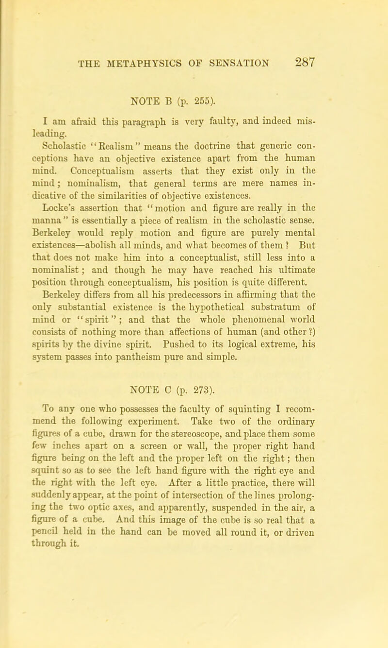NOTE B (p. 265). I am afi'aii.l this paragi'aph is very faulty, and indeed mis- leading. Scholastic “ Eealism ” means the doctrine that generic con- ceptions have an objective existence apart from the human mind. Conceptualism asserts that they exist only in the mind; nominalism, that general terms are mere names in- dicative of the similarities of objective existences. Locke’s assertion that “ motion and figure are really in the manna ” is essentially a piece of realism in the scholastic sense. Berkeley would reply motion and figure are purely mental existences—abolish all minds, and what becomes of them 1 But that does not make him into a conceptualist, still less into a nominalist; and though he may have reached his ultimate position through conceptualism, his position is quite different. Berkeley differs from all his predecessors in affirming that the only substantial existence is the hypothetical substratum of mind or “spirit”; and that the whole phenomenal world consists of nothing more than affections of human (and other ?) spirits by the divine spirit. Pushed to its logical extreme, his system passes into pantheism pure and simple. NOTE C (p. 273). To any one who possesses the faculty of squinting I recom- mend the following experiment. Take two of the ordinary figures of a cube, drawn for the stereoscope, and place them some few inches apart on a screen or wall, the proper right hand figure being on the left and the proper left on the right; then squint so as to see the left hand figure with the right eye and the right with the left eye. After a little practice, there will .suddenly appear, at the point of intersection of the lines prolong- ing the two ojAic axes, and apparently, suspended in the air, a figure of a cube. And this image of the cube is so real that a pencil held in the hand can be moved all round it, or driven through it.