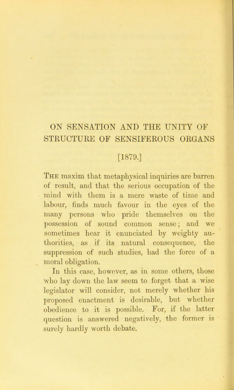 ON SENSATION AND THE UNITY OF STRUCTURE OF SENSIFEROUS ORGANS [1879.] The maxim that metaphysical inquiries are barren of result, and that the serious occupation of the mind with them is a mere waste of time and labour, finds much favour in the eyes of the many persons who pride themselves on the possession of sound common sense; and we sometimes hear it enunciated by weighty au- thorities, as if its natural consequence, the suppression of such studies, had the force of a moral obligation. In this case, however, as in some others, those who lay down the law seem to forget that a wise legislator will consider, not merely whether his proposed enactment is desirable, but whether obedience to it is possible. For, if the latter question is answered negatively, the former is surely hardly worth debate.