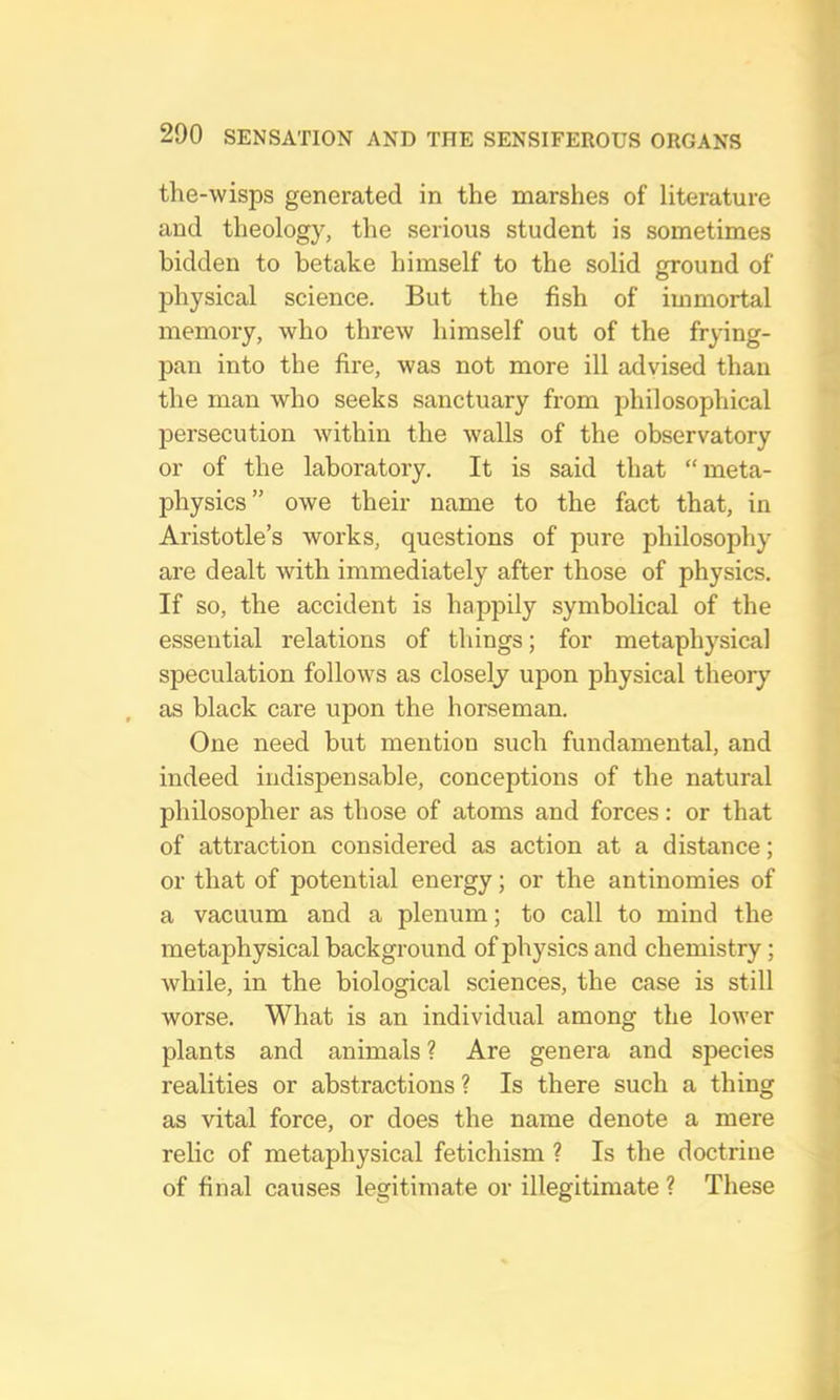 the-wisps generated in the marshes of literature and theology, the serious student is sometimes bidden to betake himself to the solid ground of physical science. But the fish of immortal memory, who threw himself out of the frying- jDan into the fire, was not more ill advised than the man who seeks sanctuary from philosophical persecution within the walls of the observatory or of the laboratory. It is said that “meta- j)hysics” owe their name to the fact that, in Aristotle’s works, questions of pure philosophy are dealt with immediately after those of physics. If so, the accident is happily symbolical of the essential relations of things; for metaphysical speculation follows as closely upon physical theory as black care upon the horseman. One need but mention such fundamental, and indeed indispensable, conceptions of the natural philosopher as those of atoms and forces: or that of attraction considered as action at a distance; or that of potential energy; or the antinomies of a vacuum and a plenum; to call to mind the metaphysical background of physics and chemistry; while, in the biological sciences, the case is still worse. What is an individual among the lower plants and animals ? Are genera and species realities or abstractions ? Is there such a thing as vital force, or does the name denote a mere relic of metaphysical fetichism ? Is the doctrine of final causes legitimate or illegitimate ? These
