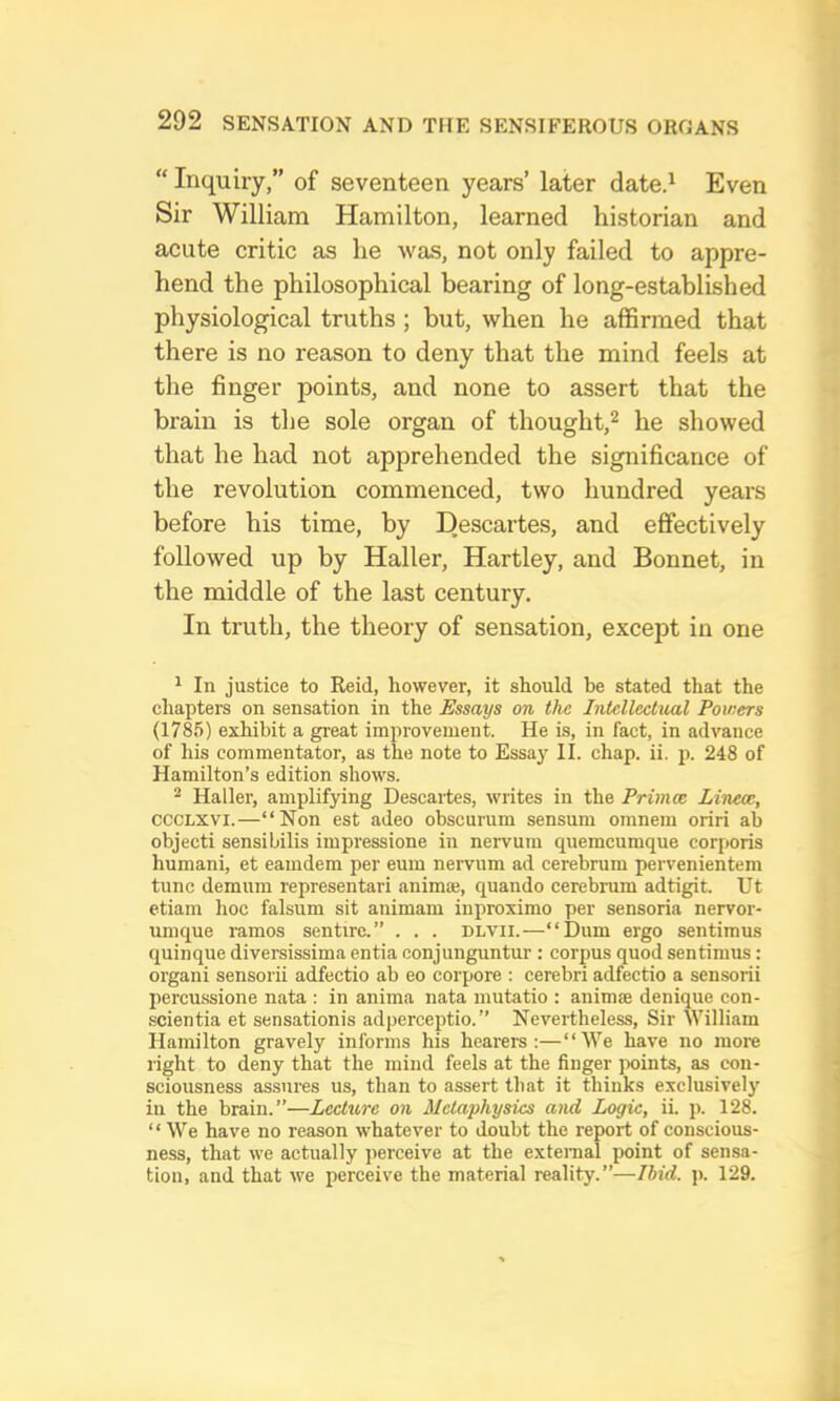 “ Inquiry,” of seventeen years’ later date.^ Even Sir William Hamilton, learned historian and acute critic as lie was, not only failed to appre- hend the philosophical bearing of long-established physiological truths ; but, when he affirmed that there is no reason to deny that the mind feels at the finger points, and none to assert that the brain is the sole organ of thought,^ he showed that he had not apprehended the significance of the revolution commenced, two hundred years before his time, by Descartes, and effectively followed up by Haller, Hartley, and Bonnet, in the middle of the last century. In truth, the theory of sensation, except in one ^ In justice to Reid, however, it should be stated that the chapters on sensation in the Essays on the Intellectual Powers (1785) exhibit a great improvement. He is, in fact, in advance of his commentator, as the note to Essay II. chap. ii. p. 248 of Hamilton’s edition shows. ^ Haller, amplifying Descartes, writes in the Primce Lirum, CCCLXVI.—“Non est adeo obscurum sensum omnem oriri ab objecti sensibilis impressione in nervum quemcumque corporis humani, et eamdem per eum nervum ad cerebrum pervenientem tunc demum representari animaj, quando cerebrum adtigit. Ut etiam hoc falsum sit animam iuproximo per sensoria nervor- umque ramos sentire.” . . . dlvii.—“Dum ergo sentimus quinque diversissima entia conjunguntur : corpus quod sentimus: organi sensorii adfectio ab eo corpora : cerebri adfectio a sensorii percussione nata : in anima nata mutatio : animae denique con- scientia et sensationis adperceptio.” Nevertheless, Sir William Hamilton gravely informs his hearers:—“We have no more right to deny that the mind feels at the finger ]x>ints, as con- sciousness assures us, than to assert that it thinks exclusively iu the brain.”—Lecture on Metaphysics and Logic, ii. p. 128. “We have no reason whatever to doubt the report of conscious- ness, that we actually perceive at the external point of sensa- tion, and that we perceive the material reality.”—Ibid. j). 129.