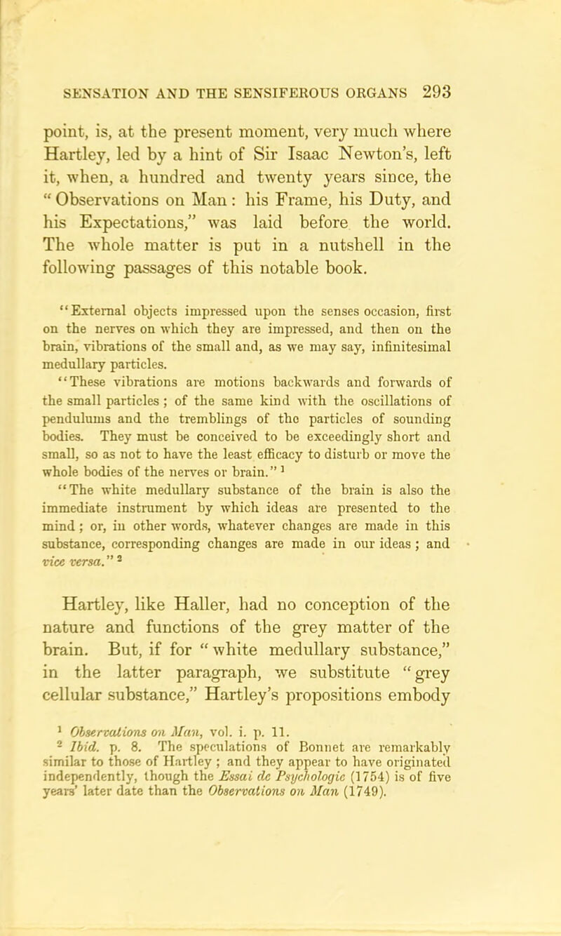 point, is, at the present moment, very much where Hartley, led by a hint of Sir Isaac Newton’s, left it, when, a hundred and twenty years since, the “Observations on Man: his Frame, his Duty, and his Expectations,” was laid before the world. The whole matter is put in a nutshell in the following passages of this notable book. “External objects impressed upon the senses occasion, first on the nerves on which they are impressed, and then on the brain, vibrations of the small and, as we may say, infinitesimal medullary particles. “These vibrations are motions backwards and forwards of the small particles ; of the same kind with the oscillations of pendulums and the tremblings of the particles of sounding bodies. They must be conceived to be exceedingly short and small, so as not to have the least efficacy to disturb or move the whole bodies of the nerves or brain. ” ’ “The white medullary substance of the brain is also the immediate instrument by which ideas are presented to the mind; or, in other words, whatever changes are made in this substance, corresponding changes are made in our ideas; and vice versa. ” ® Hartley, like Haller, had no conception of the nature and functions of the grey matter of the brain. But, if for “ white medullary substance,” in the latter paragraph, we substitute “ grey cellular substance,” Hartley’s propositions embody * Ohservalions on Man, vol. i. p. 11. * Ibid. p. 8. The speculations of Bonnet are remarkably similar to those of Hartley ; and they appear to have originated independently, though the Essai de Psychologic (1754) is of five years’ later date than the Observations on Man (1749).