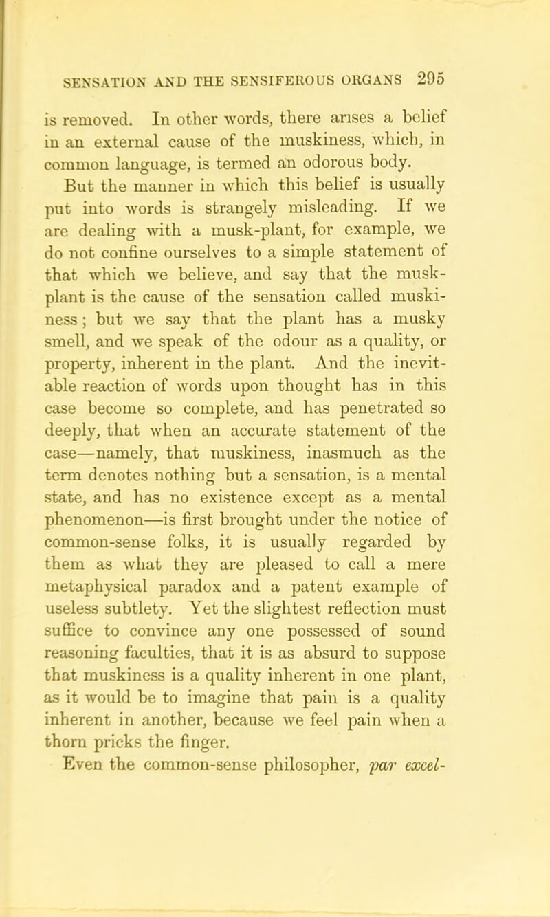 is removed. In other words, there arises a belief in an external cause of the muskiness, which, in common language, is termed a;n odorous body. But the manner in which this belief is usually put into words is strangely misleading. If we are dealing with a musk-plant, for example, we do not confine ourselves to a simple statement of that which we believe, and say that the musk- plant is the cause of the sensation called muski- ness ; but we say that the plant has a musky smell, and we speak of the odour as a quality, or property, inherent in the plant. And the inevit- able reaction of words upon thought has in this case become so complete, and has penetrated so deeply, that when an accurate statement of the case—namely, that muskiness, inasmuch as the term denotes nothing but a sensation, is a mental state, and has no existence except as a mental phenomenon—is first brought under the notice of common-sense folks, it is usually regarded by them as what they are pleased to call a mere metaphysical paradox and a patent example of useless subtlety. Yet the slightest reflection must suffice to convince any one possessed of sound reasoning faculties, that it is as absurd to suppose that muskiness is a quality inherent in one plant, as it would be to imagine that pain is a quality inherent in another, because we feel pain when a thorn pricks the finger. Even the common-sense philosopher, far excel-