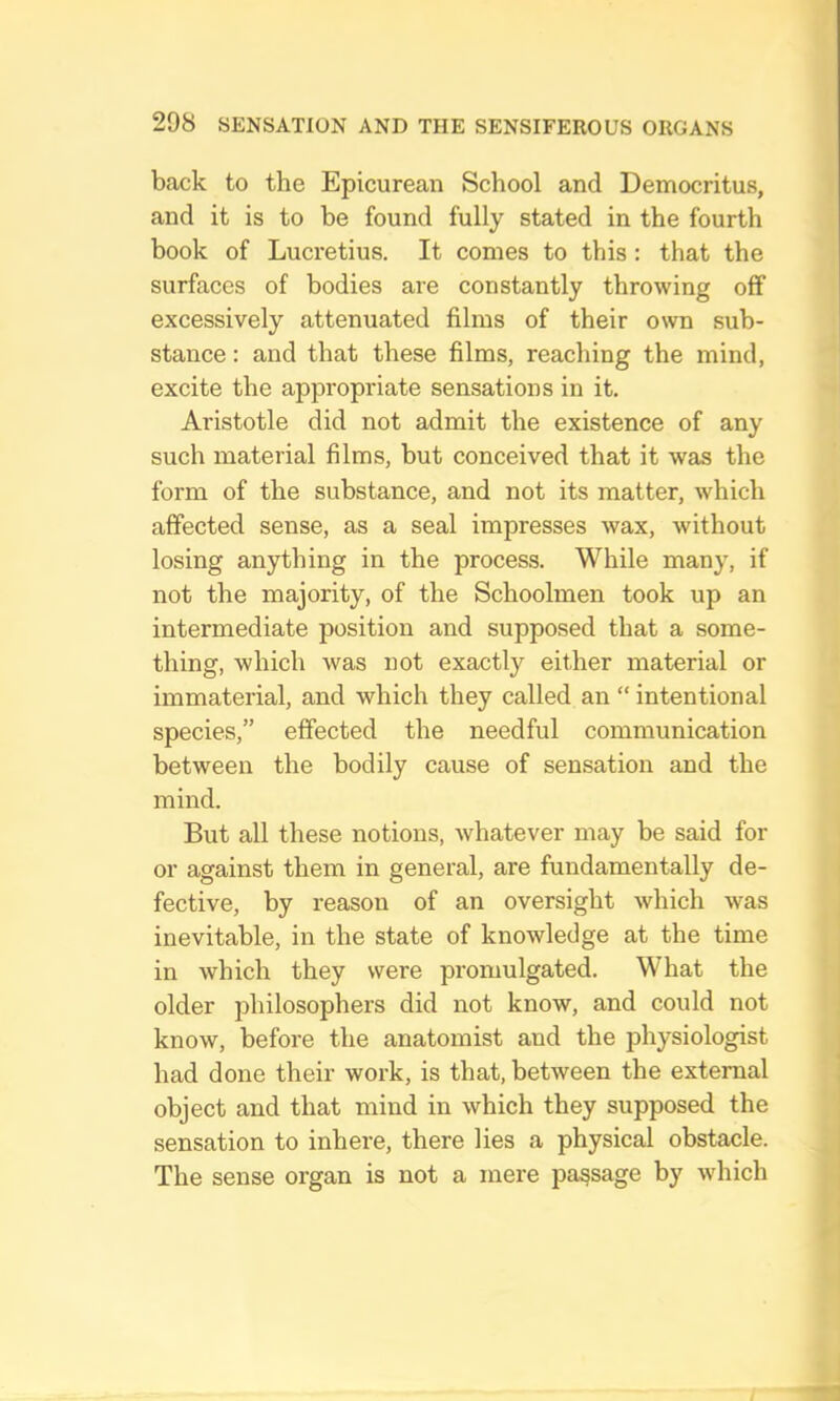 bcTck to the Epicurean School and Democritus, and it is to be found fully stated in the fourth book of Lucretius. It comes to this: that the surfaces of bodies are constantly throwing off excessively attenuated films of their own sub- stance : and that these films, reaching the mind, excite the appropriate sensations in it. Aristotle did not admit the existence of any such material films, but conceived that it was the form of the substance, and not its matter, which affected sense, as a seal impresses wax, without losing anything in the process. While many, if not the majority, of the Schoolmen took up an intermediate position and supposed that a some- thing, which was not exactly either material or immaterial, and which they called an “ intentional species,” effected the needful communication between the bodily cause of sensation and the mind. But all these notions, whatever may be said for or against them in general, are fundamentally de- fective, by reason of an oversight which was inevitable, in the state of knowledge at the time in which they were promulgated. What the older philosophers did not know, and could not know, before the anatomist and the physiologist had done their work, is that, between the external object and that mind in which they supposed the sensation to inhere, there lies a physical obstacle. The sense organ is not a mere passage by wdiich