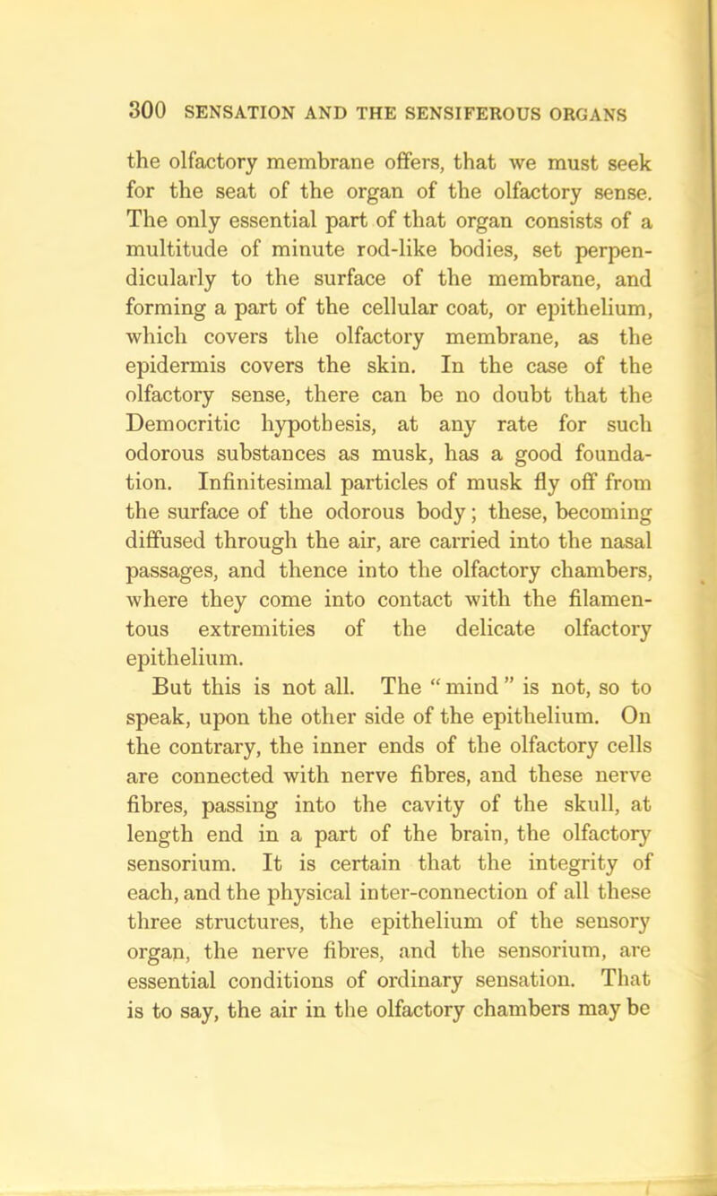 the olfactory membrane offers, that we must seek for the seat of the organ of the olfactory sense. The only essential part of that organ consists of a multitude of minute rod-like bodies, set perpen- dicularly to the surface of the membrane, and forming a part of the cellular coat, or epithelium, which covers the olfactory membrane, as the epidermis covers the skin. In the case of the olfactory sense, there can be no doubt that the Democritic hypothesis, at any rate for such odorous substances as musk, has a good founda- tion. Infinitesimal particles of musk fly off from the surface of the odorous body; these, becoming diffused through the air, are carried into the nasal passages, and thence into the olfactory chambers, where they come into contact with the filamen- tous extremities of the delicate olfactory epithelium. But this is not all. The “ mind ” is not, so to speak, upon the other side of the epithelium. On the contrary, the inner ends of the olfactory cells are connected with nerve fibres, and these nerve fibres, passing into the cavity of the skull, at length end in a part of the brain, the olfactoiy sensorium. It is certain that the integrity of each, and the physical inter-connection of all these three structures, the epithelium of the sensory organ, the nerve fibres, and the sensorium, are essential conditions of ordinary sensation. That is to say, the air in the olfactory chambers may be