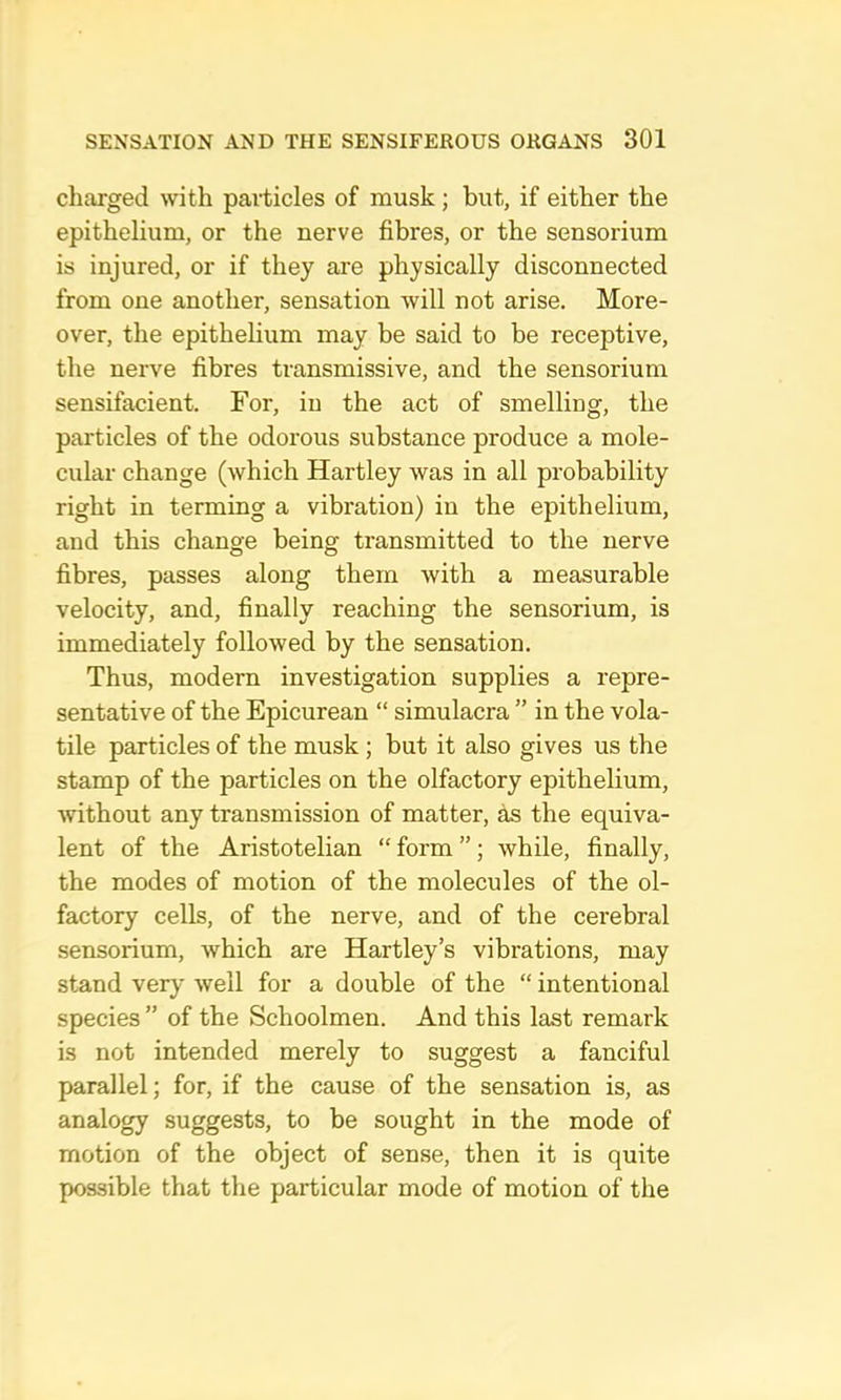 chcorged with paiiicles of musk; but, if either the epithelium, or the nerve fibres, or the sensorium is injured, or if they are physically disconnected from one another, sensation will not arise. More- over, the epithehum may be said to be receptive, the nerve fibres transmissive, and the sensorium sensifacient. For, in the act of smelling, the particles of the odorous substance produce a mole- cular change (which Hartley was in all probability right in terming a vibration) in the epithelium, and this change being transmitted to the nerve fibres, passes along them with a measurable velocity, and, finally reaching the sensorium, is immediately followed by the sensation. Thus, modern investigation supplies a repre- sentative of the Epicurean “ simulacra ” in the vola- tile particles of the musk; but it also gives us the stamp of the particles on the olfactory epithelium, without any transmission of matter, as the equiva- lent of the Aristotelian “ form ” ; while, finally, the modes of motion of the molecules of the ol- factory cells, of the nerve, and of the cerebral sensorium, which are Hartley’s vibrations, may stand very well for a double of the “ intentional species ” of the Schoolmen. And this last remark is not intended merely to suggest a fanciful parallel; for, if the cause of the sensation is, as analogy suggests, to be sought in the mode of motion of the object of sense, then it is quite possible that the particular mode of motion of the