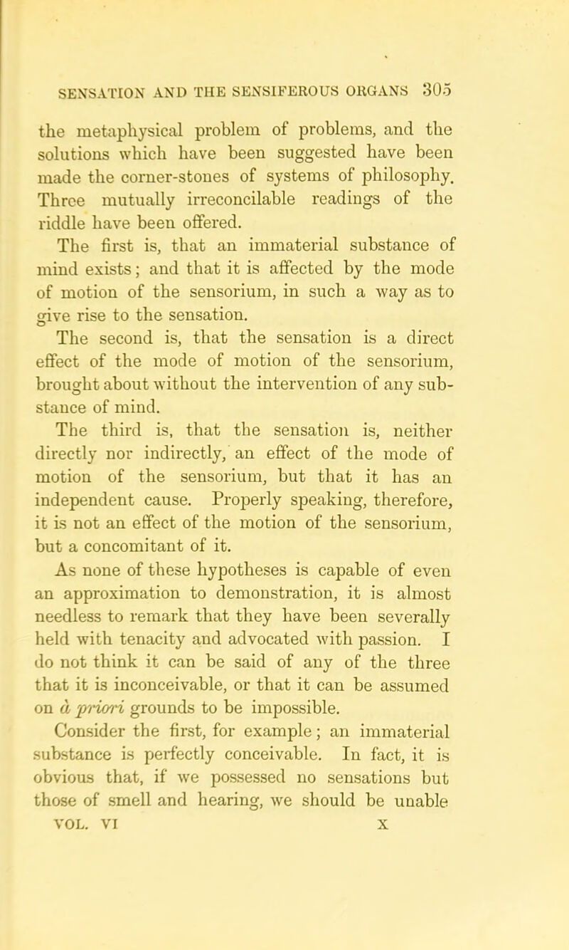 the metaphysical problem of problems, and the solutions which have been suggested have been made the corner-stones of systems of philosophy. Three mutually irreconcilable readings of the I’iddle have been offered. The first is, that an immaterial substance of mind exists; and that it is affected by the mode of motion of the sensorium, in such a way as to irive rise to the sensation. The second is, that the sensation is a direct effect of the mode of motion of the sensorium, brought about without the intervention of any sub- stance of mind. The third is, that the sensation is, neither directly nor indirectly, an effect of the mode of motion of the sensorium, but that it has an independent cause. Properly speaking, therefore, it Ls not an effect of the motion of the sensorium, but a concomitant of it. As none of these hypotheses is capable of even an approximation to demonstration, it is almost needless to remark that they have been severally held with tenacity and advocated with passion. I do not think it can be said of any of the three that it is inconceivable, or that it can be assumed on a 'p^i'iori grounds to be impossible. Consider the first, for example; an immaterial substance is perfectly conceivable. In fact, it is obvious that, if we possessed no sensations but those of smell and hearing, we should be unable VOL. VI X